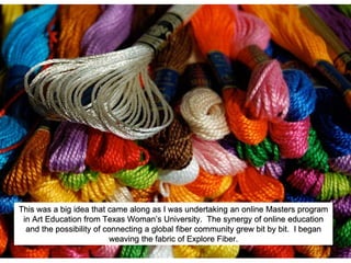 This was a big idea that came along as I was undertaking an online Masters program
in Art Education from Texas Woman’s University. The synergy of online education
and the possibility of connecting a global fiber community grew bit by bit. I began
weaving the fabric of Explore Fiber.
 