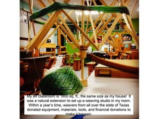 My art classroom is 1800 sq. ft., the same size as my house! It
was a natural extension to set up a weaving studio in my room.
Within a year’s time, weavers from all over the state of Texas
donated equipment, materials, tools, and financial donations to
make it happen.
 