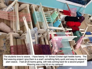 The students love to weave. I have twenty 15” Schact Cricket rigid heddle looms. The
first weaving project I give them is a scarf, something fairly quick and easy to weave in
plain weave. I had all 20 looms going, with kids coming back for a second project!
Weaving was a big hit on my campus!
 