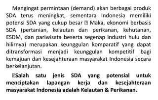 Mengingat permintaan (demand) akan berbagai produk
SDA terus meningkat, sementara Indonesia memiliki
potensi SDA yang cukup besar Maka, ekonomi berbasis
SDA (pertanian, kelautan dan perikanan, kehutanan,
ESDM, dan pariwisata beserta segenap industri hulu dan
hilirnya) merupakan keunggulan komparatif yang dapat
ditransformasi menjadi keunggulan kompetitif bagi
kemajuan dan kesejahteraan masyarakat Indonesia secara
berkelanjutan.
Salah satu jenis SDA yang potensial untuk
menciptakan lapangan kerja dan kesejahteraan
masyarakat Indonesia adalah Kelautan & Perikanan.
 
