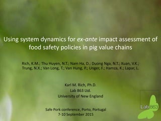 Using system dynamics for ex-ante impact assessment of
food safety policies in pig value chains
Rich, K.M.; Thu Huyen, N.T.; Nam Ha, D.; Duong Nga, N.T.; Xuan, V.K.;
Trung, N.X.; Van Long, T.; Van Hung, P.; Unger, F.; Hamza, K.; Lapar, L.
Karl M. Rich, Ph.D.
Lab 863 Ltd.
University of New England
Safe Pork conference, Porto, Portugal
7-10 September 2015
 