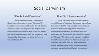 Social Darwinism
What Is Social Darwinism?
Social Darwinism was the “Application of
Darwin’s laws of evolution to society” (Brinkley 471).
Social Darwinism emphasized the belief that only the fittest
deserved to survive and prosper and that the poor where
unsuccessful because they were weak. When men became
rich, Social Darwinism stated that it was because they were
strong and that their success was simply the “Laws of
Nature” (Brinkley 472).
How Did It Impact America?
Social Darwinism became popular among the
powerful because it “legitimized their success and confirmed
their virtues” (Brinkley 472). Social Darwinism. The rich
used social Darwinism to support their practices of
monopiles and union busting. According to them their
actions were just “Economic life was controlled by natural
law” (Brinkley 472) and those who opposed it would fail.
Social Darwinism was forced on Americans through ideas
such as the “Self-Made Man” and other manipulative
slogans. Social Darwinism helped the rich continue to
oppress the poor and it allowed for their power to grow.
 