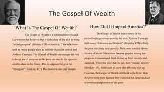 The Gospel Of Wealth
What Is The Gospel Of Wealth?
The Gospel of Wealth is a continuation of Social
Darwinism that believes that it is the duty of the rich to bring
“social progress” (Brinley 473) to America. This belief was
held by many people such as minister Russell Conwell and
Andrew Carnegie. The Gospel of Wealth encourages the rich
to bring social progress so the poor can rise to the upper or
middle class in the future. This is supposed to give the
“strongest” (Brinkley 472) The chance to rise and prosper.
How Did It Impact America?
The Gospel of Wealth led to many of the
philanthropic practices seen by the rich. Andrew Carnegie
built many “Libraries and Schools” (Brinkley 473) to help
the poor rise from their poverty. This more watered-down
version of social Darwinism became popular among the
people as it encouraged them to rise up from poverty and
sucecced. When the poor did rise up, their “success stories”
(Brinkely 473) were used to show that all could rise up.
However, the Gospel of Wealth still held to the belief that
the poor were poor because they were not the fittest and led
to continued oppression of the poor.
 