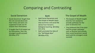 Comparing and Contrasting
Social Darwinism
• Social Darwinism Taught that
the rich earned deserved
their riches and were not
supposed to look out for
anyone then themselves
• It taught that if all looked out
for themselves, then the
strongest would succeed.
(Brinkley 471)
The Gospel of Wealth
• The Gospel of Wealth taught
that the rich needed to
provide pathways for the
poor to become rich.
• They believed that if the poor
had the proper pathways
such as libraries and schools,
then social Darwinism would
work and the strongest could
succeed.
Both
• Both Social Darwinism and
The Gospel of Wealth teach
that economic and social life
derive from Darwin’s
biological teaching. (Brinkley
471-473)
• Both promoted the idea of
the “Self Made Man”
(Brinkley 472).
 