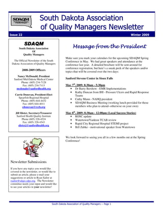 South Dakota Association of Quality Managers -- Page 1
SSoouutthh DDaakkoottaa AAssssoocciiaattiioonn
ooff QQuuaalliittyy MMaannaaggeerrss NNeewwsslleetttteerr
Issue 22 Winter 2009
SDAQMSDAQMSDAQMSDAQM
South Dakota Association
Of
Quality Managers
The Official Newsletter of the South
Dakota Association of Quality Managers
2008-2009 Officers
Nancy McDonald, President
Sanford Mid-Dakota Medical Center
Phone: (605) 234-7128
Fax: (605) 234-7113
mcdonaln@sanfordhealth.org
Carrie Donovan, President-Elect
Spearfish Regional Hospital
Phone: (605) 644-4432
Fax: (605) 644-4011
cdonovan@rcrh.org
Jill Slieter, Secretary/Treasurer
Sanford Health Quality Institute
Phone (605) 328-4524
Fax: (605) 328-4543
slieterj@sanfordhealth.org
Message from the PresidentMessage from the PresidentMessage from the PresidentMessage from the President
Make sure you mark your calendars for the upcoming SDAQM Spring
Conference in May. We had great speakers and attendance at the
conference last year. A detailed brochure will be sent around for
conference registration, but here’s a sneak peek of the speakers and/or
topics that will be covered over the two days:
Sanford Stevens Center in Sioux Falls
May 7th
, 2009: 8:30am - 5:30pm
• Dr Barry Bershow - EMR Implementations
• Kathy Duncan from IHI - Pressure Ulcers and Rapid Response
Teams
• Cathy Munn - NAHQ president
• SDAQM Business Meeting (working lunch provided for those
members who plan to attend--otherwise on your own)
May 8th
, 2009: 8:30am - 12:00pm (Local Success Stories)
• ROSC update
• Watertown/Yankton TCAB review
• Rapid City Regional Hospital STEMI project
• Bill Zubke - motivational speaker from Watertown
We look forward to seeing you all in a few months out at the Spring
Conference!
Newsletter Submissions
If you have any topics you would like
covered in the newsletter, or would like to
submit an article, please e-mail your
suggestions or article to Ryan Sailor at
rsailor@sdqio.sdps.org. The Newsletter
committee needs your input and would like
to see your articles in your newsletter!
 