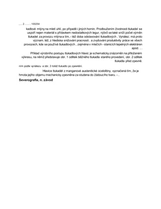 , , . 2 . . . . . 100254
kadlové mlýny na mletí uhlí, po případě i jiných hornin. Prodloužením životnosti tlukadel se
uspoří nejen materiál s přídavkem nedostatkových legur, nýbrž se také sníží počet výměn
tlukadel za provozu mlýna a tím, - též doba odstavování tlukadlových . Vynález; má proto
význam. též, z hlediska snižování pracnosti . a zvyšování produktivity práce ve všech
provozech, kde se používá tlukadlových , zejména v mlečích - stanicích tepelných elektráren
apod. . .
Příklad výrobního postupu tlukadlových hlavic je schematicky znázorněn na přiloženém
výkresu, na němž představuje obr. 1 odlitek běžného tlukadla starého provedení, obr. 2 odlitek
tlukadla před zpevně.
ním podle vynálezu a obr. 3 totéž tlukadlo po zpevnění.
Hlavice tlukadėł z manganové austenitické ocelolitiny, vyznačená tím, že je
hmota jejího objemu mechanicky zpevněna za studena do žádoucího tvaru. - .
Severografia, n. závod
 
