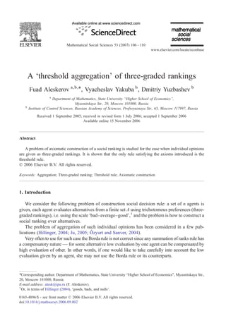Mathematical Social Sciences 53 (2007) 106 – 110
                                                                                   www.elsevier.com/locate/econbase




        A ‘threshold aggregation’ of three-graded rankings
        Fuad Aleskerov a,b,⁎, Vyacheslav Yakuba b , Dmitriy Yuzbashev b
                     a
                        Department of Mathematics, State University “Higher School of Economics”,
                                       Myasnitskaya Str., 20, Moscow 101000, Russia
    b
        Institute of Control Sciences, Russian Academy of Sciences, Profsoyuznaya Str., 65, Moscow 117997, Russia
             Received 1 September 2005; received in revised form 1 July 2006; accepted 1 September 2006
                                        Available online 15 November 2006



Abstract

    A problem of axiomatic construction of a social ranking is studied for the case when individual opinions
are given as three-graded rankings. It is shown that the only rule satisfying the axioms introduced is the
threshold rule.
© 2006 Elsevier B.V. All rights reserved.

Keywords: Aggregation; Three-graded ranking; Threshold rule; Axiomatic construction



1. Introduction

    We consider the following problem of construction social decision rule: a set of n agents is
given, each agent evaluates alternatives from a finite set A using trichotomous preferences (three-
graded rankings), i.e. using the scale ‘bad–average–good’,1 and the problem is how to construct a
social ranking over alternatives.
    The problem of aggregation of such individual opinions has been considered in a few pub-
lications (Hillinger, 2004; Ju, 2005; Ôzyurt and Sanver, 2004).
    Very often to use for such case the Borda rule is not correct since any summation of ranks rule has
a compensatory nature — for some alternative low evaluation by one agent can be compensated by
high evaluation of other. In other words, if one would like to take carefully into account the low
evaluation given by an agent, she may not use the Borda rule or its counterparts.


⁎Corresponding author. Department of Mathematics, State University “Higher School of Economics”, Myasnitskaya Str.,
20, Moscow 101000, Russia.
E-mail address: alesk@ipu.ru (F. Aleskerov).
1
  Or, in terms of Hillinger (2004), ‘goods, bads, and nulls’.

0165-4896/$ - see front matter © 2006 Elsevier B.V. All rights reserved.
doi:10.1016/j.mathsocsci.2006.09.002
 