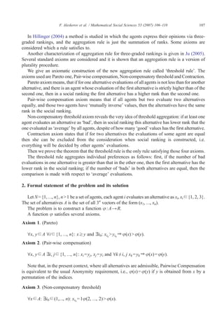 F. Aleskerov et al. / Mathematical Social Sciences 53 (2007) 106–110              107


    In Hillinger (2004) a method is studied in which the agents express their opinions via three-
graded rankings, and the aggregation rule is just the summation of ranks. Some axioms are
considered which a rule satisfies to.
    Another characterization of aggregation rule for three-graded rankings is given in Ju (2005).
Several standard axioms are considered and it is shown that an aggregation rule is a version of
plurality procedure.
    We give an axiomatic construction of the new aggregation rule called ‘threshold rule’. The
axioms used are Pareto one, Pair-wise compensation, Non-compensatory threshold and Contraction.
    Pareto axiom means, that if for one alternative evaluations of all agents is not less than for another
alternative, and there is an agent whose evaluation of the first alternative is strictly higher than of the
second one, then in a social ranking the first alternative has a higher rank than the second one.
    Pair-wise compensation axiom means that if all agents but two evaluate two alternatives
equally, and those two agents have ‘mutually inverse’ values, then the alternatives have the same
rank in the social ranking.
    Non-compensatory threshold axiom reveals the very idea of threshold aggregation: if at least one
agent evaluates an alternative as ‘bad’, then in social ranking this alternative has lower rank that the
one evaluated as ‘average’ by all agents, despite of how many ‘good’ values has the first alternative.
    Contraction axiom states that if for two alternatives the evaluations of some agent are equal
then she can be excluded from the consideration when social ranking is constructed, i.e.
everything will be decided by other agents' evaluations.
    Then we prove the theorem that the threshold rule is the only rule satisfying those four axioms.
    The threshold rule aggregates individual preferences as follows: first, if the number of bad
evaluations in one alternative is greater than that in the other one, then the first alternative has the
lower rank in the social ranking; if the number of ‘bads’ in both alternatives are equal, then the
comparison is made with respect to ‘average’ evaluations.

2. Formal statement of the problem and its solution

  Let N = {1, …, n}, n N 1 be a set of agents, each agent i evaluates an alternative as xi, xi ∈ {1, 2, 3}.
The set of alternatives A is the set of all 3n vectors of the form (x1, …, xn).
  The problem is to construct a function φ : A → R.
  A function φ satisfies several axioms.
Axiom 1. (Pareto)

   ∀x, y ∈ A ∀i ∈ {1, …, n}: x ≥ y and ∃i0: xi0 N yi0 ⇒ φ(x) N φ(y).
Axiom 2. (Pair-wise compensation)

   ∀x, y ∈ A ∃i, j ∈ {1, …, n}: xi = yj, xj = yi and ∀k ≠ i, j xk = yk ⇒ φ(x) = φ(y).

   Note that, in the present context, where all alternatives are admissible, Pairwise Compensation
is equivalent to the usual Anonymity requirement, i.e., φ(x) = φ(y) if y is obtained from x by a
permutation of the indices.

Axiom 3. (Non-compensatory threshold)

   ∀x ∈ A: ∃i0 ∈ (1,…, n): xi0 = 1φ(2, …, 2) N φ(x).
 