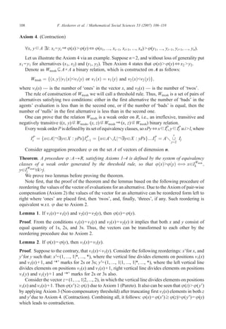 108                    F. Aleskerov et al. / Mathematical Social Sciences 53 (2007) 106–110


Axiom 4. (Contraction)

      ∀x, y ∈ A ∃i: xi = yi ⇒ φ(x) N φ(y) ⇔ φ(x1, …, xi−1, xi+1, …, xn) N φ(y1, …, yi−1, yi+1, …, yn).
   Let us illustrate the Axiom 4 via an example. Suppose n = 2, and without loss of generality put
x1 = y1 for alternatives (x1, x2) and (y1, y2). Then Axiom 4 states that φ(x) N φ(y) ⇔ x2 N y2.
   Denote as Wtresh ⊆ A × A a binary relation, which is constructed on A as follows:
         Wtresh ¼ fðx; yÞjv1 ðxÞbv1 ðyÞ or v1 ðxÞ ¼ v1 ðyÞ and v2 ðxÞbv2 ðyÞg;
where v1(x) — is the number of ‘ones’ in the vector x, and v2(x) — is the number of ‘twos’.
    The rule of construction of Wtresh we will call a threshold rule. Thus, Wtresh is a set of pairs of
alternatives satisfying two conditions: either in the first alternative the number of ‘bads’ in the
agents' evaluation is less than in the second one, or if the number of ‘bads’ is equal, then the
number of ‘nulls’ in the first alternative is less than in the second one.
    One can prove that the relation Wtresh is a weak order on R, i.e., an irreflexive, transitive and
negatively transitive ((x, y) ∉ Wtresh, (y, z) ∉ Wtresh ⇒ (x, z) ∉ Wtresh) binary relation.
    Every weak order P is defined by its set of equivalency classes, so xPy ⇔x ∈IiP, y ∈II иi N l, where
                                                                                          P

                                                                                               s
         IsP ¼ fxaAj IayaX : yPxgIs−1 ¼ fxaAqIs j IayaX : yPxg N I1 ¼ Aq [ Ij
                                  P                               P
                                                                                              j¼2

      Consider aggregation procedure φ on the set A of vectors of dimension n.
Theorem. A procedure φ : A → R, satisfying Axioms 1–4 is defined by the system of equivalency
classes of a weak order generated by the threshold rule, so that uðxÞNuðyÞ ( xaIk tresh ;
                                                                                        )       W

yaIjWtresh
           8kNj.
   We prove two lemmas before proving the theorem.
   Note first, that the proof of the theorem and the lemmas based on the following procedure of
reordering the values of the vector of evaluations for an alternative. Due to the Axiom of pair-wise
compensation (Axiom 2) the values of the vector for an alternative can be reordered form left to
right where ‘ones’ are placed first, then ‘twos’, and, finally, ‘threes’, if any. Such reordering is
equivalent w.r.t. φ due to Axiom 2.
Lemma 1. If v1(x) = v1(y) and v2(x) = v2(y), then φ(x) = φ(y).
Proof. From the conditions v1(x) = v1(y) and v2(x) = v2(y) it implies that both x and y consist of
equal quantity of 1s, 2s, and 3s. Thus, the vectors can be transformed to each other by the
reordering procedure due to Axiom 2.
Lemma 2. If φ(x) = φ(y), then v1(x) = v1(y).
Proof. Suppose to the contrary, that v1(x) b v1(y). Consider the following reorderings: x Vfor x, and
y Vfor y such that: xV= (1, …, 1|*, …, *), where the vertical line divides elements on positions v1(x)
and v1(x) + 1, and ‘*’ marks for 2s or 3s; y V= (1, …, 1|1, …, 1|*, …, *), where the left vertical line
divides elements on positions v1(x) and v1(x) + 1, right vertical line divides elements on positions
v1(y) and v1(y) + 1 and ‘*’ marks for 2s or 3s also.
    Consider the vector z = (1, …, 1|2, …, 2), in which the vertical line divides elements on positions
v1(x) and v1(x) + 1. Then φ(x V) ≥ φ(z) due to Axiom 1 (Pareto). It also can be seen that φ(z) N φ( yV)
by applying Axiom 3 (Non-compensatory threshold) after truncating first v1(x) elements in both z
and yVdue to Axiom 4. (Contraction). Combining all, it follows: φ(x) = φ(x V) ≥ φ(z)Nφ(y V) = φ(y)
which leads to contradiction.
 