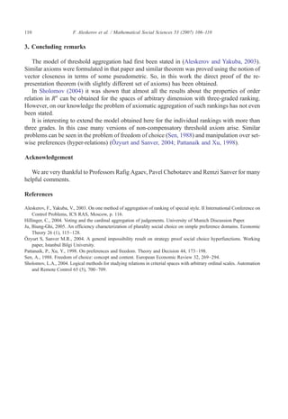 110                      F. Aleskerov et al. / Mathematical Social Sciences 53 (2007) 106–110


3. Concluding remarks

   The model of threshold aggregation had first been stated in (Aleskerov and Yakuba, 2003).
Similar axioms were formulated in that paper and similar theorem was proved using the notion of
vector closeness in terms of some pseudometric. So, in this work the direct proof of the re-
presentation theorem (with slightly different set of axioms) has been obtained.
   In Sholomov (2004) it was shown that almost all the results about the properties of order
relation in Rn can be obtained for the spaces of arbitrary dimension with three-graded ranking.
However, on our knowledge the problem of axiomatic aggregation of such rankings has not even
been stated.
   It is interesting to extend the model obtained here for the individual rankings with more than
three grades. In this case many versions of non-compensatory threshold axiom arise. Similar
problems can be seen in the problem of freedom of choice (Sen, 1988) and manipulation over set-
wise preferences (hyper-relations) (Ôzyurt and Sanver, 2004; Pattanaik and Xu, 1998).

Acknowledgement

   We are very thankful to Professors Rafig Agaev, Pavel Chebotarev and Remzi Sanver for many
helpful comments.

References

Aleskerov, F., Yakuba, V., 2003. On one method of aggregation of ranking of special style. II International Conference on
    Control Problems, ICS RAS, Moscow, p. 116.
Hillinger, C., 2004. Voting and the cardinal aggregation of judgements. University of Munich Discussion Paper.
Ju, Biung-Ghi, 2005. An efficiency characterization of plurality social choice on simple preference domains. Economic
    Theory 26 (1), 115–128.
Ôzyurt S, Sanver M.R., 2004. A general impossibility result on strategy proof social choice hyperfunctions. Working
    paper, Istanbul Bilgi University.
Pattanaik, P., Xu, Y., 1998. On preferences and freedom. Theory and Decision 44, 173–198.
Sen, A., 1988. Freedom of choice: concept and content. European Economic Review 32, 269–294.
Sholomov, L.A., 2004. Logical methods for studying relations in criterial spaces with arbitrary ordinal scales. Automation
    and Remote Control 65 (5), 700–709.
 