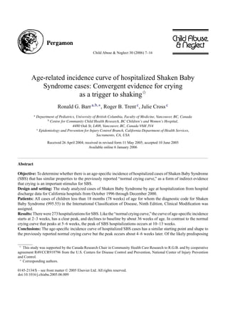 Child Abuse & Neglect 30 (2006) 7–16




         Age-related incidence curve of hospitalized Shaken Baby
            Syndrome cases: Convergent evidence for crying
                          as a trigger to shaking
                            Ronald G. Barr a,b,∗ , Roger B. Trent c , Julie Cross c
           a
               Department of Pediatrics, University of British Columbia, Faculty of Medicine, Vancouver, BC, Canada
                      b
                        Centre for Community Child Health Research, BC Children’s and Women’s Hospital,
                                      4480 Oak St, L408, Vancouver, BC, Canada V6H 3V4
               c
                 Epidemiology and Prevention for Injury Control Branch, California Department of Health Services,
                                                       Sacramento, CA, USA
                      Received 26 April 2004; received in revised form 11 May 2005; accepted 10 June 2005
                                                Available online 6 January 2006



Abstract

Objective: To determine whether there is an age-speciﬁc incidence of hospitalized cases of Shaken Baby Syndrome
(SBS) that has similar properties to the previously reported “normal crying curve,” as a form of indirect evidence
that crying is an important stimulus for SBS.
Design and setting: The study analyzed cases of Shaken Baby Syndrome by age at hospitalization from hospital
discharge data for California hospitals from October 1996 through December 2000.
Patients: All cases of children less than 18 months (78 weeks) of age for whom the diagnostic code for Shaken
Baby Syndrome (995.55) in the International Classiﬁcation of Disease, Ninth Edition, Clinical Modiﬁcation was
assigned.
Results: There were 273 hospitalizations for SBS. Like the “normal crying curve,” the curve of age-speciﬁc incidence
starts at 2–3 weeks, has a clear peak, and declines to baseline by about 36 weeks of age. In contrast to the normal
crying curve that peaks at 5–6 weeks, the peak of SBS hospitalizations occurs at 10–13 weeks.
Conclusions: The age-speciﬁc incidence curve of hospitalized SBS cases has a similar starting point and shape to
the previously reported normal crying curve but the peak occurs about 4–6 weeks later. Of the likely predisposing


   This study was supported by the Canada Research Chair in Community Health Care Research to R.G.B. and by cooperative
agreement R49/CCR919796 from the U.S. Centers for Disease Control and Prevention, National Center of Injury Prevention
and Control.
 ∗
   Corresponding authors.

0145-2134/$ – see front matter © 2005 Elsevier Ltd. All rights reserved.
doi:10.1016/j.chiabu.2005.06.009
 