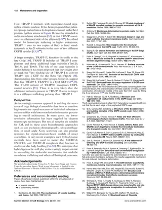 How TRAPP I interacts with membrane-bound orga-
nelles remains unclear. It has been proposed that palmi-
toyl groups tucked into a hydrophobic channel in the Bet3
proteins (yellow arrows in Figure 1h) may be extruded to
aid in membrane attachment [52], or that TRAPP associ-
ates via a ﬂattened side of the ellipsoid [49
]. In a third
model for homotypic tethering in higher eukaryotes,
TRAPP I uses its two copies of Bet3 to bind simul-
taneously to Sec23 subunits in the coats of two different
COPII vesicles [15,53
].
A larger complex, TRAPP II, functions in trafﬁc to the
late Golgi [46]. TRAPP II includes all TRAPP I com-
ponents and three additional large subunits (Trs120,
Trs130, and Trs65). The role of the large subunits is
under debate: it has been proposed that they might alter
or mask the Ypt1 binding site of TRAPP I to convert
TRAPP into a GEF for the Rabs Ypt31/Ypt32 [54].
Accumulating data from other groups, however, suggest
that, like TRAPP I, TRAPP II is a Ypt1 GEF [53
,55].
The Trs130 subunit of TRAPPII recognizes COPI-
coated vesicles [55]. Thus, it is very likely that the
additional subunits present in TRAPP II serve to target
it to a different trafﬁcking pathway than TRAPP I.
Perspective
An increasingly common approach in tackling the struc-
tures of large biological assemblies has been to combine
high-resolution crystal structures of individual subunits or
subassemblies with lower-resolution information pertain-
ing to overall architecture. In many cases, the lower-
resolution information has been supplied by electron
microscopic techniques. But not all samples are suitable
for EM, and in these cases hydrodynamic approaches
such as size exclusion chromatography, ultracentrifuga-
tion, or small angle X-ray scattering can also provide
restraints for crystal-structure-based models of intact
assemblies. In very recent examples, such hydrodynamic
methods have been used to model the ESCRT-0,
ESCRT-I, and ESCRT-II complexes that function in
multivesicular body budding [56–58]. We anticipate that
hybrid approaches will play an increasingly important role
in unraveling the molecular mechanisms that underlie
membrane trafﬁcking and other cell biological processes.
Acknowledgements
We gratefully acknowledge Yiying Cai, Yi Ren, Scott Stagg, and Vinzenz
Unger for providing ﬁgures. Work in our laboratories is funded by the
National Institutes of Health (GM071574 to F.M.H. and GM080616 to
K.M.R.).
References and recommended reading
Papers of particular interest, published within the annual period of
review, have been highlighted as:
 of special interest
 of outstanding interest
1. Bonifacino JS, Glick BS: The mechanisms of vesicle budding
and fusion. Cell 2004, 116:153-166.
2. Sutton RB, Fasshauer D, Jahn R, Brunger AT: Crystal structure of
a SNARE complex involved in synaptic exocytosis at 2.4 A˚
resolution. Nature 1998, 395:347-353.
3. Antonny B: Membrane deformation by protein coats. Curr Opin
Cell Biol 2006, 18:386-394.
4. Stagg SM, LaPointe P, Balch WE: Structural design of cage and
coat scaffolds that direct membrane trafﬁc. Curr Opin Struct
Biol 2007, 17:221-228.
5. Russell C, Stagg SM: New insights into the structural
mechanisms of the COPII coat. Trafﬁc 2010, 11:303-310.
6. Spang A: On vesicle formation and tethering in the ER-Golgi
shuttle. Curr Opin Cell Biol 2009, 21:531-536.
7. Fotin A, Cheng Y, Sliz P, Grigorieff N, Harrison SC, Kirchhausen T,
Walz T: Molecular model for a complete clathrin lattice from
electron cryomicroscopy. Nature 2004, 432:573-579.
8. Matsuoka K, Schekman R, Orci L, Heuser JE: Surface structure
of the COPII-coated vesicle. Proc Natl Acad Sci U S A 2001,
98:13705-13709.
9. Stagg SM, Gurkan C, Fowler DM, LaPointe P, Foss TR, Potter CS,
Carragher B, Balch WE: Structure of the Sec13/31 COPII coat
cage. Nature 2006, 439:234-238.
10.

Stagg SM, LaPointe P, Razvi A, Gurkan C, Potter CS, Carragher B,
Balch WE: Structural basis for cargo regulation of COPII coat
assembly. Cell 2008, 134:474-484.
This paper reports the reconstitution of COPII coats containing both inner
and outer layers, the characterization of these coats by cryo-EM, and the
construction of molecular models of the outer Sec13-31 cage by ﬁtting
the X-ray structure [11
] into the EM density.
11.

Fath S, Mancias JD, Bi X, Goldberg J: Structure and
organization of coat proteins in the COPII cage. Cell 2007,
129:1325-1336.
The X-ray crystal structure of a Sec13-31 heterodimer revealed the 28-nm
rod that forms each edge of the polyhedral COPII cage.
12. Bi X, Corpina RA, Goldberg J: Structure of the Sec23/24-Sar1
pre-budding complex of the COPII vesicle coat. Nature 2002,
419:271-277.
13. Grosshans BL, Ortiz D, Novick P: Rabs and their effectors:
achieving speciﬁcity in membrane trafﬁc. Proc Natl Acad Sci U
S A 2006, 103:11821-11827.
14. Cai H, Reinisch K, Ferro-Novick S: Coats, tethers, Rabs, and
SNAREs work together to mediate the intracellular destination
of a transport vesicle. Dev Cell 2007, 12:671-682.
15. Cai H, Yu S, Menon S, Cai Y, Lazarova D, Fu C, Reinisch K, Hay JC,
Ferro-Novick S: TRAPPI tethers COPII vesicles by binding the
coat subunit Sec23. Nature 2007, 445:941-944.
16. Zink S, Wenzel D, Wurm CA, Schmitt HD: A link between ER
tethering and COP-I vesicle uncoating. Dev Cell 2009,
17:403-416.
17.

Frost A, Perera R, Roux A, Spasov K, Destaing O, Egelman EH, De
Camilli P, Unger VM: Structural basis of membrane invagination
by F-BAR domains. Cell 2008, 132:807-817.
Cryo-EM was used to visualize the polymerization of F-Bar domains on
ﬂat and curved membrane surfaces. The results suggested a mechanism
for coat-induced membrane deformation.
18. Frost A, Unger VM, De Camilli P: The BAR domain superfamily:
membrane-molding macromolecules. Cell 2009, 137:191-196.
19. Henne WM, Kent HM, Ford MG, Hegde BG, Daumke O, Butler PJ,
Mittal R, Langen R, Evans PR, McMahon HT: Structure and
analysis of FCHo2 F-BAR domain: a dimerizing and membrane
recruitment module that effects membrane curvature.
Structure 2007, 15:839-852.
20. Shimada A, Niwa H, Tsujita K, Suetsugu S, Nitta K, Hanawa-
Suetsugu K, Akasaka R, Nishino Y, Toyama M, Chen L et al.:
Curved EFC/F-BAR-domain dimers are joined end to end into
a ﬁlament for membrane invagination in endocytosis. Cell
2007, 129:761-772.
21. Millard TH, Bompard G, Heung MY, Dafforn TR, Scott DJ,
Machesky LM, Futterer K: Structural basis of ﬁlopodia
458 Membranes and organelles
Current Opinion in Cell Biology 2010, 22:454–460 www.sciencedirect.com
 