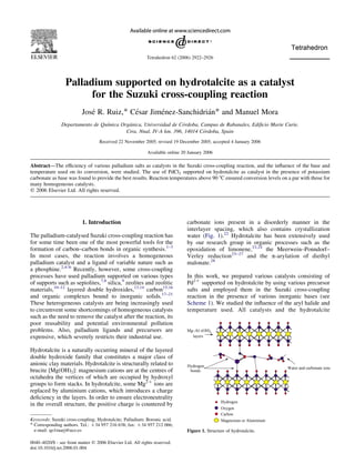 Tetrahedron 62 (2006) 2922–2926 
Palladium supported on hydrotalcite as a catalyst 
for the Suzuki cross-coupling reaction 
Jose´ R. Ruiz,* Ce´sar Jime´nez-Sanchidria´n* and Manuel Mora 
Departamento de Quı´mica Orga´nica, Universidad de Co´rdoba, Campus de Rabanales, Edificio Marie Curie, 
Ctra. Nnal. IV-A km. 396, 14014 Co´rdoba, Spain 
Received 22 November 2005; revised 19 December 2005; accepted 4 January 2006 
Available online 20 January 2006 
Abstract—The efficiency of various palladium salts as catalysts in the Suzuki cross-coupling reaction, and the influence of the base and 
temperature used on its conversion, were studied. The use of PdCl2 supported on hydrotalcite as catalyst in the presence of potassium 
carbonate as base was found to provide the best results. Reaction temperatures above 90 8C ensured conversion levels on a par with those for 
many homogeneous catalysts. 
q 2006 Elsevier Ltd. All rights reserved. 
1. Introduction 
The palladium-catalysed Suzuki cross-coupling reaction has 
for some time been one of the most powerful tools for the 
formation of carbon–carbon bonds in organic synthesis.1–3 
In most cases, the reaction involves a homogeneous 
palladium catalyst and a ligand of variable nature such as 
a phosphine.2,4–6 Recently, however, some cross-coupling 
processes have used palladium supported on various types 
of supports such as sepiolites,7,8 silica,9 zeolites and zeolitic 
materials,10–12 layered double hydroxides,13,14 carbon15,16 
and organic complexes bound to inorganic solids.17–21 
These heterogeneous catalysts are being increasingly used 
to circumvent some shortcomings of homogeneous catalysts 
such as the need to remove the catalyst after the reaction, its 
poor reusability and potential environmental pollution 
problems. Also, palladium ligands and precursors are 
expensive, which severely restricts their industrial use. 
Hydrotalcite is a naturally occurring mineral of the layered 
double hydroxide family that constitutes a major class of 
anionic clay materials. Hydrotalcite is structurally related to 
brucite [Mg(OH)2]: magnesium cations are at the centres of 
octahedra the vertices of which are occupied by hydroxyl 
groups to form stacks. In hydrotalcite, some Mg2C ions are 
replaced by aluminium cations, which introduces a charge 
deficiency in the layers. In order to ensure electroneutrality 
in the overall structure, the positive charge is countered by 
carbonate ions present in a disorderly manner in the 
interlayer spacing, which also contains crystallization 
water (Fig. 1).22 Hydrotalcite has been extensively used 
by our research group in organic processes such as the 
epoxidation of limonene,23,24 the Meerwein–Ponndorf– 
Verley reduction25–27 and the a-arylation of diethyl 
malonate.28 
In this work, we prepared various catalysts consisting of 
Pd2C supported on hydrotalcite by using various precursor 
salts and employed them in the Suzuki cross-coupling 
reaction in the presence of various inorganic bases (see 
Scheme 1). We studied the influence of the aryl halide and 
temperature used. All catalysts and the hydrotalcite 
0040–4020/$ - see front matter q 2006 Elsevier Ltd. All rights reserved. 
doi:10.1016/j.tet.2006.01.004 
Mg–Al–(OH)x 
layers 
Hydrogen 
bonds 
Water and carbonate ions 
Hydrogen 
Oxygen 
Carbon 
Magnesium or Aluminium 
Figure 1. Structure of hydrotalcite. 
Keywords: Suzuki cross-coupling; Hydrotalcite; Palladium; Boronic acid. 
* Corresponding authors. Tel.: C34 957 216 638; fax: C34 957 212 066; 
e-mail: qo1ruarj@uco.es 
 