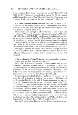 104 • SEVENTH-DAY ADVENTISTS BELIEVE . . .
“I have made my heart clean, I am pure from my sin?” (Prov. 20:9; Eccl.
7:20). The New Testament is equally clear, stating that “all have sinned
and fall short of the glory of God” (Rom. 3:23) and that “if we say we have
no sin, we deceive ourselves, and the truth is not in us” (1 John 1:8).
b. Is sinfulness inherited or acquired? Paul said, “In Adam all die”
(1 Cor. 15:22). In another place he noted, “Through one man sin en-
tered the world, and death through sin, and thus death spread to all
men, because all sinned” (Rom. 5:12).
The human heart’s corruption aﬀects the total person. In this light
Job exclaims, “Who can bring a clean thing out of an unclean? No one!”
(Job 14:4). David said, “Behold, I was brought forth in iniquity, and in
sin my mother conceived me” (Ps. 51:5). And Paul stated that “the car-
nal mind is enmity against God; for it is not subject to the law of God,
nor indeed can be. So then, those who are in the ﬂesh cannot please
God” (Rom. 8:7, 8). Before conversion, he pointed out, believers were
“by nature children of wrath,” just like the rest of humanity (Eph. 2:3).
Although as children we acquire sinful behavior through imitation,
the above text aﬃrms that we inherit our basic sinfulness. The universal
sinfulness of humanity is evidence that by nature we tend toward evil,
not good.
c. The eradication of sinful behavior. How successful are people in
removing sin from their lives and from society?
Every eﬀort to achieve a righteous life through one’s own strength
is doomed. Christ said that everyone who has sinned is “a slave of sin.”
Only divine power can emancipate us from this slavery. But Christ has
assured us, “If the Son make you free, you shall be free indeed” (John
8:36). You can only produce righteousness, He said, if “you abide in Me”
because “without Me you can do nothing” (John 15:4, 5).
Even the apostle Paul failed to live a righteous life on his own. He
knew the perfect standard of God’s law but he was not able to achieve
it. Recounting his eﬀorts, he said, “I do not understand my own ac-
tions. For I do not do what I want, but I do the very thing I hate.” “I do
not do the good I want, but the evil I do not want is what I do.” Then he
pointed to the impact of sin in his life: “Now if I do what I do not want,
it is no longer I that do it, but sin which dwells within me.” In spite of his
failures he admired God’s perfect standard, saying, “I delight in the law
of God, in my inmost self, but I see in my members another law at war
with the law of my mind and making me captive to the law of sin which
dwells in my members. Wretched man that I am! Who will deliver me
from this body of death?” (Rom. 7:15, 19, 20, 22-24, RSV).
Paul ﬁnally acknowledged that he needed divine power to be victori-
 