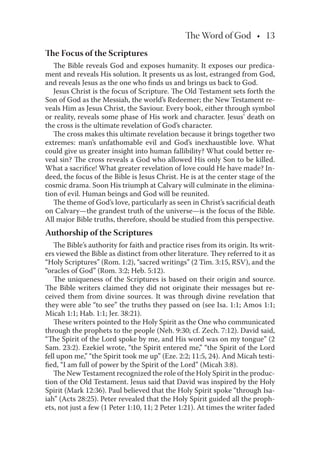 The Word of God • 13
The Focus of the Scriptures
The Bible reveals God and exposes humanity. It exposes our predica-
ment and reveals His solution. It presents us as lost, estranged from God,
and reveals Jesus as the one who ﬁnds us and brings us back to God.
Jesus Christ is the focus of Scripture. The Old Testament sets forth the
Son of God as the Messiah, the world’s Redeemer; the New Testament re-
veals Him as Jesus Christ, the Saviour. Every book, either through symbol
or reality, reveals some phase of His work and character. Jesus’ death on
the cross is the ultimate revelation of God’s character.
The cross makes this ultimate revelation because it brings together two
extremes: man’s unfathomable evil and God’s inexhaustible love. What
could give us greater insight into human fallibility? What could better re-
veal sin? The cross reveals a God who allowed His only Son to be killed.
What a sacriﬁce! What greater revelation of love could He have made? In-
deed, the focus of the Bible is Jesus Christ. He is at the center stage of the
cosmic drama. Soon His triumph at Calvary will culminate in the elimina-
tion of evil. Human beings and God will be reunited.
The theme of God’s love, particularly as seen in Christ’s sacriﬁcial death
on Calvary—the grandest truth of the universe—is the focus of the Bible.
All major Bible truths, therefore, should be studied from this perspective.
Authorship of the Scriptures
The Bible’s authority for faith and practice rises from its origin. Its writ-
ers viewed the Bible as distinct from other literature. They referred to it as
“Holy Scriptures” (Rom. 1:2), “sacred writings” (2 Tim. 3:15, RSV), and the
“oracles of God” (Rom. 3:2; Heb. 5:12).
The uniqueness of the Scriptures is based on their origin and source.
The Bible writers claimed they did not originate their messages but re-
ceived them from divine sources. It was through divine revelation that
they were able “to see” the truths they passed on (see Isa. 1:1; Amos 1:1;
Micah 1:1; Hab. 1:1; Jer. 38:21).
These writers pointed to the Holy Spirit as the One who communicated
through the prophets to the people (Neh. 9:30; cf. Zech. 7:12). David said,
“The Spirit of the Lord spoke by me, and His word was on my tongue” (2
Sam. 23:2). Ezekiel wrote, “the Spirit entered me,” “the Spirit of the Lord
fell upon me,” “the Spirit took me up” (Eze. 2:2; 11:5, 24). And Micah testi-
ﬁed, “I am full of power by the Spirit of the Lord” (Micah 3:8).
The New Testament recognized the role of the Holy Spirit in the produc-
tion of the Old Testament. Jesus said that David was inspired by the Holy
Spirit (Mark 12:36). Paul believed that the Holy Spirit spoke “through Isa-
iah” (Acts 28:25). Peter revealed that the Holy Spirit guided all the proph-
ets, not just a few (1 Peter 1:10, 11; 2 Peter 1:21). At times the writer faded
 