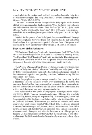 14 • SEVENTH-DAY ADVENTISTS BELIEVE . . .
completely into the background, and only the real author—the Holy Spir-
it—was acknowledged: “The Holy Spirit says…” “By this the Holy Spirit in-
dicates…” (Heb. 3:7; 9:8, RSV).
The New Testament writers recognized the Holy Spirit as the source
of their own messages also. Paul explained, “Now the Spirit expressly says
that in latter times some will depart from the faith” (1 Tim. 4:1). John spoke
of being “in the Spirit on the Lord’s day” (Rev. 1:10). And Jesus commis-
sioned His apostles through the agency of the Holy Spirit (Acts 1:2; cf. Eph.
3:3-5).
So God, in the person of the Holy Spirit, has revealed Himself through
the Holy Scriptures. He wrote them, not with His hands, but with other
hands—about forty pairs—over a period of more than 1,500 years. And
since God the Holy Spirit inspired the writers, God, then, is its author.
Inspiration of the Scriptures
“All Scripture,” Paul says, “is given by inspiration of God” (2 Tim. 3:16).
The Greek word theopneustos, translated as “inspiration,” literally means,
“God-breathed.” God “breathed” truth into men’s minds. They, in turn, ex-
pressed it in the words found in the Scriptures. Inspiration, therefore, is
the process through which God communicates His eternal truth.
The Process of Inspiration. Divine revelation was given by inspiration
of God to “holy men of God” who were “moved by the Holy Spirit” (2 Pe-
ter 1:21). These revelations were embodied in human language with all its
limitations and imperfections, yet they remained God’s testimony. God in-
spired men—not words.
Were the prophets as passive as tape recorders that replay exactly what
is recorded? In some instances writers were commanded to express the
exact words of God, but in most cases God instructed them to describe to
the best of their ability what they saw or heard. In these latter cases, the
writers used their own language, patterns, and style.
Paul observed that “the spirits of the prophets are subject to the proph-
ets” (1 Cor. 14:32). Genuine inspiration does not obliterate the prophet’s
individuality, reason, integrity, or personality. To some degree, Moses and
Aaron’s relationship illustrates that between the Holy Spirit and the writ-
er. God said to Moses, “I have made you as God to Pharaoh, and Aaron
your brother shall be your prophet” (Ex. 7:1; cf. 4:15, 16). Moses informed
Aaron of God’s messages, and, in turn, Aaron communicated them in his
own vocabulary and style to Pharaoh. Likewise, Bible writers conveyed di-
vine commands, thoughts, and ideas in their own style of language. It is
because God communicates in this way that the vocabulary of the diﬀer-
ent books of the Bible varied and reﬂects the education and culture of the
writers.
 