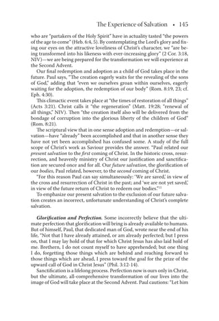 The Experience of Salvation • 145
who are “partakers of the Holy Spirit” have in actuality tasted “the powers
of the age to come” (Heb. 6:4, 5). By contemplating the Lord’s glory and ﬁx-
ing our eyes on the attractive loveliness of Christ’s character, we “are be-
ing transformed into his likeness with ever-increasing glory” (2 Cor. 3:18,
NIV)—we are being prepared for the transformation we will experience at
the Second Advent.
Our ﬁnal redemption and adoption as a child of God takes place in the
future. Paul says, “The creation eagerly waits for the revealing of the sons
of God,” adding that “even we ourselves groan within ourselves, eagerly
waiting for the adoption, the redemption of our body” (Rom. 8:19, 23; cf.
Eph. 4:30).
This climactic event takes place at “the times of restoration of all things”
(Acts 3:21). Christ calls it “the regeneration” (Matt. 19:28; “renewal of
all things,” NIV). Then “the creation itself also will be delivered from the
bondage of corruption into the glorious liberty of the children of God”
(Rom. 8:21).
The scriptural view that in one sense adoption and redemption—or sal-
vation—have “already” been accomplished and that in another sense they
have not yet been accomplished has confused some. A study of the full
scope of Christ’s work as Saviour provides the answer. “Paul related our
present salvation to the ﬁrst coming of Christ. In the historic cross, resur-
rection, and heavenly ministry of Christ our justiﬁcation and sanctiﬁca-
tion are secured once and for all. Our future salvation, the gloriﬁcation of
our bodies, Paul related, however, to the second coming of Christ.
“For this reason Paul can say simultaneously: ‘We are saved,’ in view of
the cross and resurrection of Christ in the past; and ‘we are not yet saved,’
in view of the future return of Christ to redeem our bodies.”12
To emphasize our present salvation to the exclusion of our future salva-
tion creates an incorrect, unfortunate understanding of Christ’s complete
salvation.
Gloriﬁcation and Perfection. Some incorrectly believe that the ulti-
mate perfection that gloriﬁcation will bring is already available to humans.
But of himself, Paul, that dedicated man of God, wrote near the end of his
life, “Not that I have already attained, or am already perfected; but I press
on, that I may lay hold of that for which Christ Jesus has also laid hold of
me. Brethern, I do not count myself to have apprehended; but one thing
I do, forgetting those things which are behind and reaching forward to
those things which are ahead, I press toward the goal for the prize of the
upward call of God in Christ Jesus” (Phil. 3:12-14).
Sanctiﬁcation is a lifelong process. Perfection now is ours only in Christ,
but the ultimate, all-comprehensive transformation of our lives into the
image of God will take place at the Second Advent. Paul cautions: “Let him
 