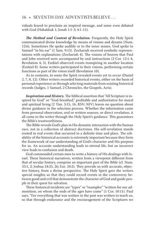 16 • SEVENTH-DAY ADVENTISTS BELIEVE . . .
viduals feared to proclaim an inspired message, and some even debated
with God (Habakkuk 1; Jonah 1:1-3; 4:1-11).
The Method and Content of Revelation. Frequently, the Holy Spirit
communicated divine knowledge by means of visions and dreams (Num.
12:6). Sometimes He spoke audibly or to the inner senses. God spoke to
Samuel “in his ear” (1 Sam. 9:15). Zechariah received symbolic represen-
tations with explanations (Zechariah 4). The visions of heaven that Paul
and John received were accompanied by oral instructions (2 Cor. 12:1-4,
Revelation 4, 5). Ezekiel observed events transpiring in another location
(Ezekiel 8). Some writers participated in their visions, performing certain
functions as part of the vision itself (Revelation 10).
As to contents, to some the Spirit revealed events yet to occur (Daniel
2, 7, 8, 12). Other writers recorded historical events, either on the basis of
personal experience or through selecting materials from existing historical
records (Judges, 1 Samuel, 2 Chronicles, the Gospels, Acts).
Inspiration and History. The biblical assertion that “All Scripture is in-
spired by God” or “God-breathed,” proﬁtable and authoritative for moral
and spiritual living (2 Tim. 3:15, 16, RSV; NIV) leaves no question about
divine guidance in the selection process. Whether the information came
from personal observation, oral or written sources, or direct revelation, it
all came to the writer through the Holy Spirit’s guidance. This guarantees
the Bible’s trustworthiness.
The Bible reveals God’s plan in His dynamic interaction with the human
race, not in a collection of abstract doctrines. His self-revelation stands
rooted in real events that occurred in a deﬁnite time and place. The reli-
ability of the historical accounts is extremely important because they form
the framework of our understanding of God’s character and His purpose
for us. An accurate understanding leads to eternal life, but an incorrect
view leads to confusion and death.
God commanded certain men to write a history of His dealings with Is-
rael. These historical narratives, written from a viewpoint diﬀerent from
that of secular history, comprise an important part of the Bible (cf. Num.
33:1, 2; Joshua 24:25, 26; Eze. 24:2). They provide us with accurate, objec-
tive history, from a divine perspective. The Holy Spirit gave the writers
special insights so that they could record events in the controversy be-
tween good and evil that demonstrate the character of God and guide peo-
ple in their quest for salvation.
These historical incidents are “types” or “examples” “written for our ad-
monition, on whom the ends of the ages have come” (1 Cor. 10:11). Paul
says, “For everything that was written in the past was written to teach us,
so that through endurance and the encouragement of the Scriptures we
 