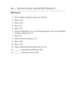 162 • SEVENTH-DAY ADVENTISTS BELIEVE . . .
References
1. Ellen G. White, The Desire of Ages, pp. 746, 749.
2. Ibid., p. 758.
3. Ibid., p. 687.
4. Ibid., p. 25.
5. Ibid., p. 172.
6. Dietrich Bonhoeﬀer, The Cost of Discipleship (New York: The Macmillan
Company, 1959), pp. 78, 79.
7. Ibid., p. 47.
8. White, The Desire of Ages, p. 173.
9. Ibid., p. 503.
10. Ibid., p. 120.
11. White, Testimonies for the Church, vol. 2, p. 313.
12. ________, The Ministry of Healing, p. 453.
13. ________, Testimonies, vol. 5, p. 491.
 