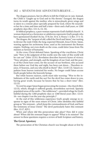 182 • SEVENTH-DAY ADVENTISTS BELIEVE . . .
The dragon pounces, but its eﬀorts to kill the Child are in vain. Instead,
the Child is “caught up to God and to His throne.” Enraged, the dragon
turns its wrath against the mother, who is miraculously given wings and
is taken to a remote place specially prepared by God, where He nourish-
es her for a time and time and half a time—three and a half years, or 1260
prophetic days (Rev. 12:1-6, 13, 14).
In biblical prophecy, a pure woman represents God’s faithful church.1
A
woman depicted as a fornicator or adulteress represents God’s people who
have apostasized (Ezekiel 16; Isa. 57:8; Jer. 31:4, 5; Hosea 1-3; Rev. 17:1-5).
The dragon, the “serpent of old, called the Devil and Satan,” was waiting
to devour the male Child, the long-expected Messiah, Jesus Christ. Satan,
warring against his archenemy Jesus, used as his instrument the Roman
empire. Nothing, not even death on the cross, could deter Jesus from His
mission as Saviour of humanity.
At the cross, Christ defeated Satan. Speaking of the cruciﬁxion, Christ
said, “Now is the judgment of this world; now the ruler of this world will
be cast out” (John 12:31). Revelation describes heaven’s hymn of victory:
“Now salvation, and strength, and the kingdom of our God, and the pow-
er of His Christ have come, for the accuser of our brethren, who accused
them before our God day and night, has been cast down….Therefore re-
joice, O heavens, and you who dwell in them!” (Rev. 12:10-12). Satan’s ex-
pulsion from heaven restricted his works. No longer could Satan accuse
God’s people before the heavenly beings.
But while heaven rejoices, earth must take warning: “Woe to the in-
habitants of the earth and the sea! For the devil has come down to you,
having great wrath, because he knows that he has a short time” (Rev.
12:12).
To vent his anger Satan began persecuting the woman—the church (Rev.
12:13), which, though it suﬀered greatly, nevertheless survived. Sparsely
populated areas of the earth—“the wilderness”—provided refuge for God’s
faithful during the 1260 prophetic days or 1260 literal years (Rev. 12:14-
16—see chapter 4 on the year-day principle.)2
At the end of this wilderness experience God’s people emerge in re-
sponse to signs of the soon return of Christ. John identiﬁes this faithful
group as “the remnant…which keep the commandments of God, and have
the testimony of Jesus Christ.” The devil particularly hates this remnant
(Rev. 12:17, KJV).
When and where did this persecution take place? How did it come
about? When did the remnant begin to appear? What is its mission? The
answer to these questions requires a review of both Scripture and history.
The Great Apostasy
The persecution of the Christian church was brought about at ﬁrst by
 