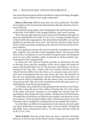 204 • SEVENTH-DAY ADVENTISTS BELIEVE . . .
tion.Doesthismeanthatmembersshouldhaveidenticalfeelings,thoughts,
and actions? Does biblical unity imply uniformity?
Unity in Diversity. Biblical unity does not mean uniformity. The bibli-
cal metaphor of the human body demonstrates that the church’s unity ex-
ists in diversity.
The body has many organs, all contributing to the optimal performance
of the body. Each fulﬁlls a vital, though diﬀerent, task; none is useless.
This same principle operates in the church. God distributes His gifts “to
each one individually as He wills” (1 Cor. 12:11), creating a healthy diversi-
ty that beneﬁts the congregation. Not all members think alike, nor are they
qualiﬁed to perform the same work. All, however, function under the di-
rection of the same Spirit, building up the church to the best of their God-
given abilities.
To accomplish its mission, the church needs the contributions of all the
gifts. Together, they provide a total evangelistic thrust. The success of the
church does not depend on each member’s being the same and doing the
same as every other member; rather, it depends on all the members per-
forming their God-assigned tasks.
In nature the vine with its branches provides an illustration of unity
in diversity. Jesus used the metaphor of the vine to depict the believer’s
union with Himself (John 15:1-6). The branches, the believers, are the ex-
tensions of the True Vine—Christ. Like every branch and leaf, each indi-
vidual Christian diﬀers from the others, yet a oneness exists, since all re-
ceive their nourishment from the same source, the Vine. The branches of
the vine are individually separate and do not blend into each other: yet
each branch will be in fellowship with the others if they are joined to the
same parent stalk. They all receive nourishment from the same source: as-
similating the same life-giving properties.
So Christian unity depends on the grafting of the members into Christ.
From Him comes the power that vitalizes Christian life. He is the source
of the talent and power necessary to accomplish the church’s task. Be-
ing linked to Him shapes the tastes, habits, and lifestyles of all Christians.
Through Him, all members are linked to one another, and joined in a com-
mon mission. As the members abide in Him, selﬁshness is driven away and
Christian unity is established, enabling them to accomplish His mission.
So while there are diﬀerent temperaments in the church, all work under
one Head. While there are many gifts, there is but one Spirit. Though the
gifts diﬀer, there is harmonious action. “It is the same God who works all
in all” (1 Cor. 12:6).
Unity of Faith. Diversity of gifts does not mean a diversity of beliefs,
however. In the last days God’s church will be composed of a people who
 