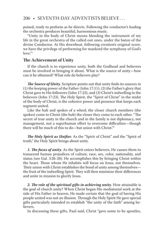 206 • SEVENTH-DAY ADVENTISTS BELIEVE . . .
poised, ready to perform as he directs. Following the conductor’s leading
the orchestra produces beautiful, harmonious music.
“Unity in the body of Christ means blending the instrument of my
life in the great orchestra of the called-out ones, under the baton of the
divine Conductor. At His downbeat, following creation’s original score,
we have the privilege of performing for mankind the symphony of God’s
love.”1
The Achievement of Unity
If the church is to experience unity, both the Godhead and believers
must be involved in bringing it about. What is the source of unity—how
can it be obtained? What role do believers play?
The Source of Unity. Scripture points out that unity ﬁnds its sources in
(1) the keeping power of the Father (John 17:11), (2) the Father’s glory that
Christ gave to His followers (John 17:22), and (3) Christ’s indwelling in the
believers (John 17:23). The Holy Spirit, the “Spirit of Christ” in the midst
of the body of Christ, is the cohesive power and presence that keeps each
segment united.
Like the hub and spokes of a wheel, the closer church members (the
spokes) come to Christ (the hub) the closer they come to each other. “The
secret of true unity in the church and in the family is not diplomacy, not
management, not a superhuman eﬀort to overcome diﬃculties—though
there will be much of this to do—but union with Christ.”2
The Holy Spirit as Uniﬁer. As the “Spirit of Christ” and the “Spirit of
truth,” the Holy Spirit brings about unity.
1. The focus of unity. As the Spirit enters believers, He causes them to
transcend human prejudices of culture, race, sex, color, nationality, and
status (see Gal. 3:26-28). He accomplishes this by bringing Christ within
the heart. Those whom He inhabits will focus on Jesus, not themselves.
Their union with Christ establishes the bond of unity among themselves—
the fruit of the indwelling Spirit. They will then minimize their diﬀerences
and unite in mission to glorify Jesus.
2. The role of the spiritual gifts in achieving unity. How attainable is
the goal of church unity? When Christ began His mediatorial work at the
side of His Father in heaven, He made certain that the goal of having His
people united was not an illusion. Through the Holy Spirit He gave special
gifts particularly intended to establish “the unity of the faith” among be-
lievers.
In discussing these gifts, Paul said, Christ “gave some to be apostles,
 