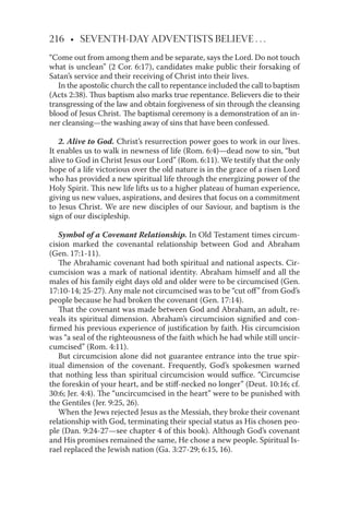 216 • SEVENTH-DAY ADVENTISTS BELIEVE . . .
“Come out from among them and be separate, says the Lord. Do not touch
what is unclean” (2 Cor. 6:17), candidates make public their forsaking of
Satan’s service and their receiving of Christ into their lives.
In the apostolic church the call to repentance included the call to baptism
(Acts 2:38). Thus baptism also marks true repentance. Believers die to their
transgressing of the law and obtain forgiveness of sin through the cleansing
blood of Jesus Christ. The baptismal ceremony is a demonstration of an in-
ner cleansing—the washing away of sins that have been confessed.
2. Alive to God. Christ’s resurrection power goes to work in our lives.
It enables us to walk in newness of life (Rom. 6:4)—dead now to sin, “but
alive to God in Christ Jesus our Lord” (Rom. 6:11). We testify that the only
hope of a life victorious over the old nature is in the grace of a risen Lord
who has provided a new spiritual life through the energizing power of the
Holy Spirit. This new life lifts us to a higher plateau of human experience,
giving us new values, aspirations, and desires that focus on a commitment
to Jesus Christ. We are new disciples of our Saviour, and baptism is the
sign of our discipleship.
Symbol of a Covenant Relationship. In Old Testament times circum-
cision marked the covenantal relationship between God and Abraham
(Gen. 17:1-11).
The Abrahamic covenant had both spiritual and national aspects. Cir-
cumcision was a mark of national identity. Abraham himself and all the
males of his family eight days old and older were to be circumcised (Gen.
17:10-14; 25-27). Any male not circumcised was to be “cut oﬀ” from God’s
people because he had broken the covenant (Gen. 17:14).
That the covenant was made between God and Abraham, an adult, re-
veals its spiritual dimension. Abraham’s circumcision signiﬁed and con-
ﬁrmed his previous experience of justiﬁcation by faith. His circumcision
was “a seal of the righteousness of the faith which he had while still uncir-
cumcised” (Rom. 4:11).
But circumcision alone did not guarantee entrance into the true spir-
itual dimension of the covenant. Frequently, God’s spokesmen warned
that nothing less than spiritual circumcision would suﬃce. “Circumcise
the foreskin of your heart, and be stiﬀ-necked no longer” (Deut. 10:16; cf.
30:6; Jer. 4:4). The “uncircumcised in the heart” were to be punished with
the Gentiles (Jer. 9:25, 26).
When the Jews rejected Jesus as the Messiah, they broke their covenant
relationship with God, terminating their special status as His chosen peo-
ple (Dan. 9:24-27—see chapter 4 of this book). Although God’s covenant
and His promises remained the same, He chose a new people. Spiritual Is-
rael replaced the Jewish nation (Ga. 3:27-29; 6:15, 16).
 