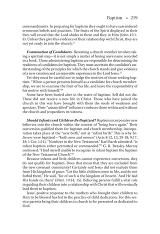 Baptism • 219
commandments. In preparing for baptism they ought to have surrendered
erroneous beliefs and practices. The fruits of the Spirit displayed in their
lives will reveal that the Lord abides in them and they in Him (John 15:1-
8). Unless they give this evidence of their relationship with Christ, they are
not yet ready to join the church.22
Examination of Candidates. Becoming a church member involves tak-
ing a spiritual step—it is not simply a matter of having one’s name recorded
in a book. Those administering baptism are responsible for determining the
readiness of candidates for baptism. They must ascertain the candidate’s un-
derstanding of the principles for which the church stands and give evidence
of a new creation and an enjoyable experience in the Lord Jesus.23
Yet they must be careful not to judge the motives of those seeking bap-
tism. “When a person presents himself as a candidate for church member-
ship, we are to examine the fruit of his life, and leave the responsibility of
his motive with himself.”24
Some have been buried alive in the water of baptism. Self did not die.
These did not receive a new life in Christ. Those who have joined the
church in this way have brought with them the seeds of weakness and
apostasy. Their “unsanctiﬁed” inﬂuence confuses those within and without
the church and jeopardizes its witness.
Should Infants and Children Be Baptized? Baptism incorporates new
believers into the church within the context of “being born again.” Their
conversion qualiﬁed them for baptism and church membership. Incorpo-
ration takes place at the “new birth,” not at “infant birth.” This is why be-
lievers were baptized—“both men and women” (Acts 8:12, 13, 29-38; 9:17,
18; 1 Cor. 1:14). “Nowhere in the New Testament,” Karl Barth admitted, “is
infant baptism either permitted or commanded.”25
G. R. Beasley-Murray
confessed, “I ﬁnd myself unable to recognize in infant baptism the baptism
of the New Testament Church.”26
Because infants and little children cannot experience conversion, they
do not qualify for baptism. Does that mean that they are excluded from
the new covenant community? Certainly not! Jesus did not exclude them
from His kingdom of grace. “Let the little children come to Me, and do not
forbid them,” He said, “for of such is the kingdom of heaven.’ And He laid
His hands on them” (Matt. 19:14, 15). Believing parents fulﬁll a vital role
in guiding their children into a relationship with Christ that will eventually
lead them to baptism.
Jesus’ positive response to the mothers who brought their children to
Him to be blessed has led to the practice of child dedication. For this ser-
vice parents bring their children to church to be presented or dedicated to
God.
 
