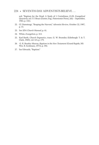 224 • SEVENTH-DAY ADVENTISTS BELIEVE . . .
ard, “Baptism for the Dead: A Study of 1 Corinthians 15:29, Evangelical
Quarterly, ed. F. F. Bruce [Exeter, Eng.: Paternoster Press], July – September,
1965, p. 141).
22. Cf. Damsteegt, “Reaping the Harvest,” Adventist Review, October 22, 1987,
p. 15.
23. See SDA Church Manual, p. 41.
24. White, Evangelism, p. 313.
25. Karl Barth, Church Dogmatics, trans. G. W. Bromiley (Edinburgh: T. & T.
Clark, 1969), vol. 4/4, p. 179.
26. G. R. Beasley-Murray, Baptism in the New Testament (Grand Rapids, MI:
Wm. B. Eerdmans, 1973), p. 392.
27. See Edwards, “Baptism.”
 