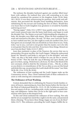 226 • SEVENTH-DAY ADVENTISTS BELIEVE . . .
The jealousy the disciples harbored against one another ﬁlled Jesus’
heart with sadness. He realized they were still contending as to who
should be considered the greatest in His kingdom (Luke 22:24; Matt.
18:1; 20:21). It was their maneuvering for position, their pride and self-
esteem, that prevented the disciples from humbling themselves, from
substituting for the servant and washing the feet of others. Would they
ever learn that in God’s kingdom true greatness is revealed by humility
and loving service?
“During supper” (John 13:2, 4, RSV)1
Jesus quietly arose, took the ser-
vant’s towel, poured water into the basin, knelt down, and began to wash
the disciples’ feet. The Master as servant! Understanding the unspoken re-
buke, the disciples were ﬁlled with shame. When He had completed His
work and returned to His place, He said, “If I then, your Lord and Teach-
er, have washed your feet, you also ought to wash one another’s feet. For I
have given you an example, that you should do as I have done to you. Truly,
truly, I say to you, a servant is not greater than his master; nor is he who
is sent greater than he who sent him. If you know these things, blessed are
you if you do them” (John 13:14-17, RSV).
Jesus then instituted, in place of the Passover, the service that was to
memorialize His great sacriﬁce: the Lord’s Supper. Taking the unleavened
bread, He “blessed it and broke it, and gave it to the disciples” and said,
“Take, eat; this is My body which is broken for you; do this in remem-
brance of Me.” Then He took the cup of blessing and “gave thanks, and
gave it to them, saying, ‘Drink from it, all of you. For this is My blood of the
new covenant, which is shed for the remission of sins.... This do, as often
as you drink it, in remembrance of Me.’ For as often as you eat this bread
and drink this cup, you proclaim the Lord’s death till He comes” (see Matt.
26:26-28; 1 Cor. 11:24-26; 10:16).
The ordinances of foot washing and the Lord’s Supper make up the
Communion service. Thus, Christ instituted both of these ordinances to
assist us with entering into communion with Him.
The Ordinance of Foot Washing
Custom demanded that in celebrating the Passover Jewish families re-
move all leaven, representing sin, from their homes before the ﬁrst day of
the Week of Unleavened Bread (Ex. 12:15, 19, 20). So believers must con-
fess and repent of all sin—including pride, rivalry, jealousy, resentful feel-
ings, and selﬁshness—before they can be in the right spirit to have com-
munion with Christ at this deepest level.
To this end Christ instituted the ordinance of foot washing. Not only
did He set an example but stated they ought to do the same, and promised
them a blessing: “If you know these things, happy are you if you do them”
(John 13:17). This ordinance, preceding the Lord’s Supper, fulﬁlls the in-
 