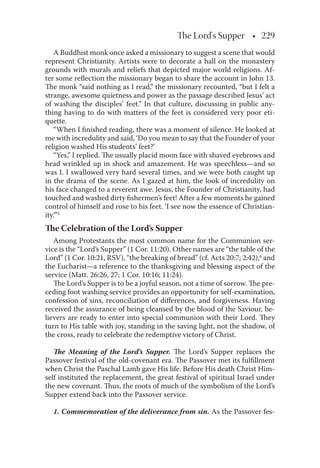 The Lord's Supper • 229
A Buddhist monk once asked a missionary to suggest a scene that would
represent Christianity. Artists were to decorate a hall on the monastery
grounds with murals and reliefs that depicted major world religions. Af-
ter some reﬂection the missionary began to share the account in John 13.
The monk “said nothing as I read,” the missionary recounted, “but I felt a
strange, awesome quietness and power as the passage described Jesus’ act
of washing the disciples’ feet.” In that culture, discussing in public any-
thing having to do with matters of the feet is considered very poor eti-
quette.
“When I ﬁnished reading, there was a moment of silence. He looked at
me with incredulity and said, ‘Do you mean to say that the Founder of your
religion washed His students’ feet?’
“Yes,” I replied. The usually placid moon face with shaved eyebrows and
head wrinkled up in shock and amazement. He was speechless—and so
was I. I swallowed very hard several times, and we were both caught up
in the drama of the scene. As I gazed at him, the look of incredulity on
his face changed to a reverent awe. Jesus, the Founder of Christianity, had
touched and washed dirty ﬁshermen’s feet! After a few moments he gained
control of himself and rose to his feet. ‘I see now the essence of Christian-
ity.”’5
The Celebration of the Lord’s Supper
Among Protestants the most common name for the Communion ser-
vice is the “Lord’s Supper” (1 Cor. 11:20). Other names are “the table of the
Lord” (1 Cor. 10:21, RSV), “the breaking of bread” (cf. Acts 20:7; 2:42),6
and
the Eucharist—a reference to the thanksgiving and blessing aspect of the
service (Matt. 26:26, 27; 1 Cor. 10:16; 11:24).
The Lord’s Supper is to be a joyful season, not a time of sorrow. The pre-
ceding foot washing service provides an opportunity for self-examination,
confession of sins, reconciliation of diﬀerences, and forgiveness. Having
received the assurance of being cleansed by the blood of the Saviour, be-
lievers are ready to enter into special communion with their Lord. They
turn to His table with joy, standing in the saving light, not the shadow, of
the cross, ready to celebrate the redemptive victory of Christ.
The Meaning of the Lord’s Supper. The Lord’s Supper replaces the
Passover festival of the old-covenant era. The Passover met its fulﬁllment
when Christ the Paschal Lamb gave His life. Before His death Christ Him-
self instituted the replacement, the great festival of spiritual Israel under
the new covenant. Thus, the roots of much of the symbolism of the Lord’s
Supper extend back into the Passover service.
1. Commemoration of the deliverance from sin. As the Passover fes-
 