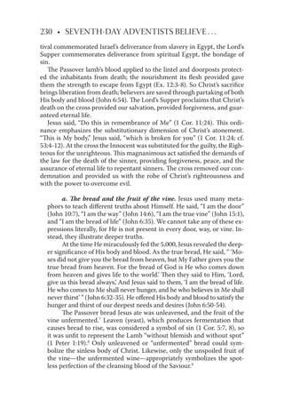 230 • SEVENTH-DAY ADVENTISTS BELIEVE . . .
tival commemorated Israel’s deliverance from slavery in Egypt, the Lord’s
Supper commemorates deliverance from spiritual Egypt, the bondage of
sin.
The Passover lamb’s blood applied to the lintel and doorposts protect-
ed the inhabitants from death; the nourishment its ﬂesh provided gave
them the strength to escape from Egypt (Ex. 12:3-8). So Christ’s sacriﬁce
brings liberation from death; believers are saved through partaking of both
His body and blood (John 6:54). The Lord’s Supper proclaims that Christ’s
death on the cross provided our salvation, provided forgiveness, and guar-
anteed eternal life.
Jesus said, “Do this in remembrance of Me” (1 Cor. 11:24). This ordi-
nance emphasizes the substitutionary dimension of Christ’s atonement.
“This is My body,” Jesus said, “which is broken for you” (1 Cor. 11:24; cf.
53:4-12). At the cross the Innocent was substituted for the guilty, the Righ-
teous for the unrighteous. This magnanimous act satisﬁed the demands of
the law for the death of the sinner, providing forgiveness, peace, and the
assurance of eternal life to repentant sinners. The cross removed our con-
demnation and provided us with the robe of Christ’s righteousness and
with the power to overcome evil.
a. The bread and the fruit of the vine. Jesus used many meta-
phors to teach diﬀerent truths about Himself. He said, “I am the door”
(John 10:7), “I am the way” (John 14:6), “I am the true vine” (John 15:1),
and “I am the bread of life” (John 6:35). We cannot take any of these ex-
pressions literally, for He is not present in every door, way, or vine. In-
stead, they illustrate deeper truths.
At the time He miraculously fed the 5,000, Jesus revealed the deep-
er signiﬁcance of His body and blood. As the true bread, He said, “ ‘Mo-
ses did not give you the bread from heaven, but My Father gives you the
true bread from heaven. For the bread of God is He who comes down
from heaven and gives life to the world.’ Then they said to Him, ‘Lord,
give us this bread always,’ And Jesus said to them, ‘I am the bread of life.
He who comes to Me shall never hunger, and he who believes in Me shall
never thirst’ ” (John 6:32-35). He oﬀered His body and blood to satisfy the
hunger and thirst of our deepest needs and desires (John 6:50-54).
The Passover bread Jesus ate was unleavened, and the fruit of the
vine unfermented.7
Leaven (yeast), which produces fermentation that
causes bread to rise, was considered a symbol of sin (1 Cor. 5:7, 8), so
it was unﬁt to represent the Lamb “without blemish and without spot”
(1 Peter 1:19).8
Only unleavened or “unfermented” bread could sym-
bolize the sinless body of Christ. Likewise, only the unspoiled fruit of
the vine—the unfermented wine—appropriately symbolizes the spot-
less perfection of the cleansing blood of the Saviour.9
 