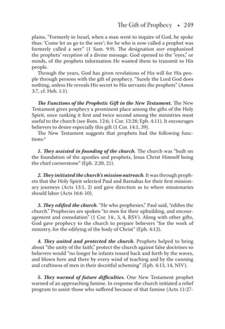 The Gift of Prophecy • 249• 249
plains, “Formerly in Israel, when a man went to inquire of God, he spoke
thus: ‘Come let us go to the seer’; for he who is now called a prophet was
formerly called a seer” (1 Sam. 9:9). The designation seer emphasized
the prophets’ reception of a divine message. God opened to the “eyes,” or
minds, of the prophets information He wanted them to transmit to His
people.
Through the years, God has given revelations of His will for His peo-
ple through persons with the gift of prophecy. “Surely the Lord God does
nothing, unless He reveals His secret to His servants the prophets” (Amos
3:7, cf. Heb. 1:1).
The Functions of the Prophetic Gift in the New Testament. The New
Testament gives prophecy a prominent place among the gifts of the Holy
Spirit, once ranking it ﬁrst and twice second among the ministries most
useful to the church (see Rom. 12:6; 1 Cor. 12:28; Eph. 4:11). It encourages
believers to desire especially this gift (1 Cor. 14:1, 39).
The New Testament suggests that prophets had the following func-
tions:4
1. They assisted in founding of the church. The church was “built on
the foundation of the apostles and prophets, Jesus Christ Himself being
the chief cornerstone” (Eph. 2:20, 21).
2. They initiated the church’s mission outreach. It was through proph-
ets that the Holy Spirit selected Paul and Barnabas for their ﬁrst mission-
ary journeys (Acts 13:1, 2) and gave direction as to where missionaries
should labor (Acts 16:6-10).
3. They ediﬁed the church. “He who prophesies,” Paul said, “ediﬁes the
church.” Prophecies are spoken “to men for their upbuilding, and encour-
agement and consolation” (1 Cor. 14:, 3, 4, RSV). Along with other gifts,
God gave prophecy to the church to prepare believers “for the work of
ministry, for the edifying of the body of Christ” (Eph. 4:12).
4. They united and protected the church. Prophets helped to bring
about “the unity of the faith,” protect the church against false doctrines so
believers would “no longer be infants tossed back and forth by the waves,
and blown here and there by every wind of teaching and by the cunning
and craftiness of men in their deceitful scheming” (Eph. 4:13, 14, NIV).
5. They warned of future diﬃculties. One New Testament prophet
warned of an approaching famine. In response the church initiated a relief
program to assist those who suﬀered because of that famine (Acts 11:27-
 