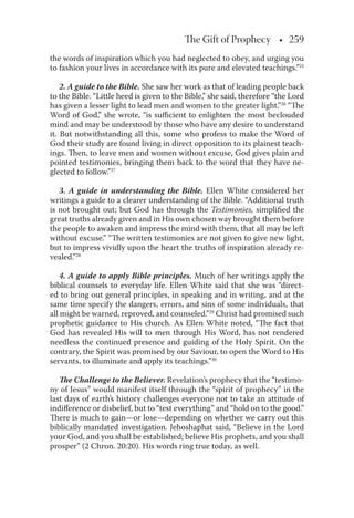 The Gift of Prophecy • 259
the words of inspiration which you had neglected to obey, and urging you
to fashion your lives in accordance with its pure and elevated teachings.”25
2. A guide to the Bible. She saw her work as that of leading people back
to the Bible. “Little heed is given to the Bible,” she said, therefore “the Lord
has given a lesser light to lead men and women to the greater light.”26
“The
Word of God,” she wrote, “is suﬃcient to enlighten the most beclouded
mind and may be understood by those who have any desire to understand
it. But notwithstanding all this, some who profess to make the Word of
God their study are found living in direct opposition to its plainest teach-
ings. Then, to leave men and women without excuse, God gives plain and
pointed testimonies, bringing them back to the word that they have ne-
glected to follow.”27
3. A guide in understanding the Bible. Ellen White considered her
writings a guide to a clearer understanding of the Bible. “Additional truth
is not brought out; but God has through the Testimonies, simpliﬁed the
great truths already given and in His own chosen way brought them before
the people to awaken and impress the mind with them, that all may be left
without excuse.” “The written testimonies are not given to give new light,
but to impress vividly upon the heart the truths of inspiration already re-
vealed.”28
4. A guide to apply Bible principles. Much of her writings apply the
biblical counsels to everyday life. Ellen White said that she was “direct-
ed to bring out general principles, in speaking and in writing, and at the
same time specify the dangers, errors, and sins of some individuals, that
all might be warned, reproved, and counseled.”29
Christ had promised such
prophetic guidance to His church. As Ellen White noted, “The fact that
God has revealed His will to men through His Word, has not rendered
needless the continued presence and guiding of the Holy Spirit. On the
contrary, the Spirit was promised by our Saviour, to open the Word to His
servants, to illuminate and apply its teachings.”30
The Challenge to the Believer. Revelation’s prophecy that the “testimo-
ny of Jesus” would manifest itself through the “spirit of prophecy” in the
last days of earth’s history challenges everyone not to take an attitude of
indiﬀerence or disbelief, but to “test everything” and “hold on to the good.”
There is much to gain—or lose—depending on whether we carry out this
biblically mandated investigation. Jehoshaphat said, “Believe in the Lord
your God, and you shall be established; believe His prophets, and you shall
prosper” (2 Chron. 20:20). His words ring true today, as well.
 