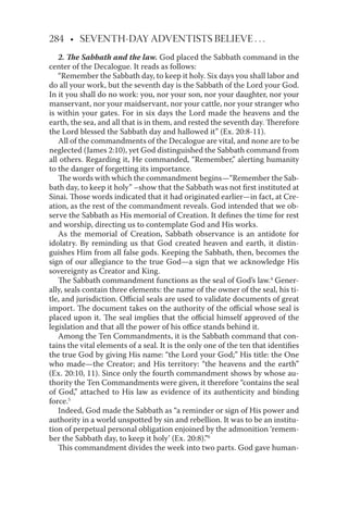 284 • SEVENTH-DAY ADVENTISTS BELIEVE . . .
2. The Sabbath and the law. God placed the Sabbath command in the
center of the Decalogue. It reads as follows:
“Remember the Sabbath day, to keep it holy. Six days you shall labor and
do all your work, but the seventh day is the Sabbath of the Lord your God.
In it you shall do no work: you, nor your son, nor your daughter, nor your
manservant, nor your maidservant, nor your cattle, nor your stranger who
is within your gates. For in six days the Lord made the heavens and the
earth, the sea, and all that is in them, and rested the seventh day. Therefore
the Lord blessed the Sabbath day and hallowed it” (Ex. 20:8-11).
All of the commandments of the Decalogue are vital, and none are to be
neglected (James 2:10), yet God distinguished the Sabbath command from
all others. Regarding it, He commanded, “Remember,” alerting humanity
to the danger of forgetting its importance.
The words with which the commandment begins—“Remember the Sab-
bath day, to keep it holy” –show that the Sabbath was not ﬁrst instituted at
Sinai. Those words indicated that it had originated earlier—in fact, at Cre-
ation, as the rest of the commandment reveals. God intended that we ob-
serve the Sabbath as His memorial of Creation. It deﬁnes the time for rest
and worship, directing us to contemplate God and His works.
As the memorial of Creation, Sabbath observance is an antidote for
idolatry. By reminding us that God created heaven and earth, it distin-
guishes Him from all false gods. Keeping the Sabbath, then, becomes the
sign of our allegiance to the true God—a sign that we acknowledge His
sovereignty as Creator and King.
The Sabbath commandment functions as the seal of God’s law.4
Gener-
ally, seals contain three elements: the name of the owner of the seal, his ti-
tle, and jurisdiction. Oﬃcial seals are used to validate documents of great
import. The document takes on the authority of the oﬃcial whose seal is
placed upon it. The seal implies that the oﬃcial himself approved of the
legislation and that all the power of his oﬃce stands behind it.
Among the Ten Commandments, it is the Sabbath command that con-
tains the vital elements of a seal. It is the only one of the ten that identiﬁes
the true God by giving His name: “the Lord your God;” His title: the One
who made—the Creator; and His territory: “the heavens and the earth”
(Ex. 20:10, 11). Since only the fourth commandment shows by whose au-
thority the Ten Commandments were given, it therefore “contains the seal
of God,” attached to His law as evidence of its authenticity and binding
force.5
Indeed, God made the Sabbath as “a reminder or sign of His power and
authority in a world unspotted by sin and rebellion. It was to be an institu-
tion of perpetual personal obligation enjoined by the admonition ‘remem-
ber the Sabbath day, to keep it holy’ (Ex. 20:8).”6
This commandment divides the week into two parts. God gave human-
 
