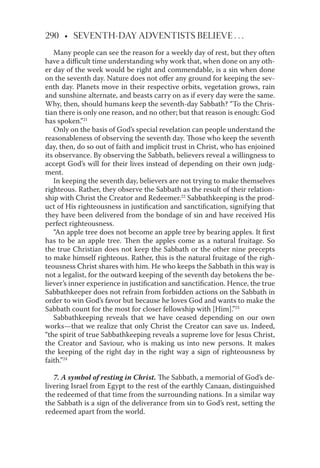 290 • SEVENTH-DAY ADVENTISTS BELIEVE . . .
Many people can see the reason for a weekly day of rest, but they often
have a diﬃcult time understanding why work that, when done on any oth-
er day of the week would be right and commendable, is a sin when done
on the seventh day. Nature does not oﬀer any ground for keeping the sev-
enth day. Planets move in their respective orbits, vegetation grows, rain
and sunshine alternate, and beasts carry on as if every day were the same.
Why, then, should humans keep the seventh-day Sabbath? “To the Chris-
tian there is only one reason, and no other; but that reason is enough: God
has spoken.”21
Only on the basis of God’s special revelation can people understand the
reasonableness of observing the seventh day. Those who keep the seventh
day, then, do so out of faith and implicit trust in Christ, who has enjoined
its observance. By observing the Sabbath, believers reveal a willingness to
accept God’s will for their lives instead of depending on their own judg-
ment.
In keeping the seventh day, believers are not trying to make themselves
righteous. Rather, they observe the Sabbath as the result of their relation-
ship with Christ the Creator and Redeemer.22
Sabbathkeeping is the prod-
uct of His righteousness in justiﬁcation and sanctiﬁcation, signifying that
they have been delivered from the bondage of sin and have received His
perfect righteousness.
“An apple tree does not become an apple tree by bearing apples. It ﬁrst
has to be an apple tree. Then the apples come as a natural fruitage. So
the true Christian does not keep the Sabbath or the other nine precepts
to make himself righteous. Rather, this is the natural fruitage of the righ-
teousness Christ shares with him. He who keeps the Sabbath in this way is
not a legalist, for the outward keeping of the seventh day betokens the be-
liever’s inner experience in justiﬁcation and sanctiﬁcation. Hence, the true
Sabbathkeeper does not refrain from forbidden actions on the Sabbath in
order to win God’s favor but because he loves God and wants to make the
Sabbath count for the most for closer fellowship with [Him].”23
Sabbathkeeping reveals that we have ceased depending on our own
works—that we realize that only Christ the Creator can save us. Indeed,
“the spirit of true Sabbathkeeping reveals a supreme love for Jesus Christ,
the Creator and Saviour, who is making us into new persons. It makes
the keeping of the right day in the right way a sign of righteousness by
faith.”24
7. A symbol of resting in Christ. The Sabbath, a memorial of God’s de-
livering Israel from Egypt to the rest of the earthly Canaan, distinguished
the redeemed of that time from the surrounding nations. In a similar way
the Sabbath is a sign of the deliverance from sin to God’s rest, setting the
redeemed apart from the world.
 