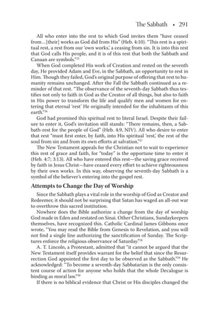 The Sabbath • 291
All who enter into the rest to which God invites them “have ceased
from…[their] works as God did from His” (Heb. 4:10). “This rest is a spiri-
tual rest, a rest from our ‘own works,’ a ceasing from sin. It is into this rest
that God calls His people, and it is of this rest that both the Sabbath and
Canaan are symbols.”25
When God completed His work of Creation and rested on the seventh
day, He provided Adam and Eve, in the Sabbath, an opportunity to rest in
Him. Though they failed, God’s original purpose of oﬀering that rest to hu-
manity remains unchanged. After the Fall the Sabbath continued as a re-
minder of that rest. “The observance of the seventh-day Sabbath thus tes-
tiﬁes not only to faith in God as the Creator of all things, but also to faith
in His power to transform the life and qualify men and women for en-
tering that eternal ‘rest’ He originally intended for the inhabitants of this
earth.”26
God had promised this spiritual rest to literal Israel. Despite their fail-
ure to enter it, God’s invitation still stands: “There remains, then, a Sab-
bath-rest for the people of God” (Heb. 4:9, NIV). All who desire to enter
that rest “must ﬁrst enter, by faith, into His spiritual ‘rest,’ the rest of the
soul from sin and from its own eﬀorts at salvation.”27
The New Testament appeals for the Christian not to wait to experience
this rest of grace and faith, for “today” is the opportune time to enter it
(Heb. 4:7; 3:13). All who have entered this rest—the saving grace received
by faith in Jesus Christ—have ceased every eﬀort to achieve righteousness
by their own works. In this way, observing the seventh-day Sabbath is a
symbol of the believer’s entering into the gospel rest.
Attempts to Change the Day of Worship
Since the Sabbath plays a vital role in the worship of God as Creator and
Redeemer, it should not be surprising that Satan has waged an all-out war
to overthrow this sacred institution.
Nowhere does the Bible authorize a change from the day of worship
God made in Eden and restated on Sinai. Other Christians, Sundaykeepers
themselves, have recognized this. Catholic Cardinal James Gibbons once
wrote, “You may read the Bible from Genesis to Revelation, and you will
not ﬁnd a single line authorizing the sanctiﬁcation of Sunday. The Scrip-
tures enforce the religious observance of Saturday.”28
A. T. Lincoln, a Protestant, admitted that “it cannot be argued that the
New Testament itself provides warrant for the belief that since the Resur-
rection God appointed the ﬁrst day to be observed as the Sabbath.”29
He
acknowledged: “To become a seventh-day Sabbatarian is the only consis-
tent course of action for anyone who holds that the whole Decalogue is
binding as moral law.”30
If there is no biblical evidence that Christ or His disciples changed the
 