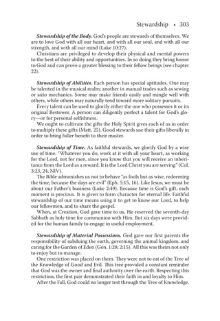 Stewardship • 303• 303
Stewardship of the Body. God’s people are stewards of themselves. We
are to love God with all our heart, and with all our soul, and with all our
strength, and with all our mind (Luke 10:27).
Christians are privileged to develop their physical and mental powers
to the best of their ability and opportunities. In so doing they bring honor
to God and can prove a greater blessing to their fellow beings (see chapter
22).
Stewardship of Abilities. Each person has special aptitudes. One may
be talented in the musical realm; another in manual trades such as sewing
or auto mechanics. Some may make friends easily and mingle well with
others, while others may naturally tend toward more solitary pursuits.
Every talent can be used to glorify either the one who possesses it or its
original Bestower. A person can diligently perfect a talent for God’s glo-
ry—or for personal selﬁshness.
We ought to cultivate the gifts the Holy Spirit gives each of us in order
to multiply these gifts (Matt. 25). Good stewards use their gifts liberally in
order to bring fuller beneﬁt to their master.
Stewardship of Time. As faithful stewards, we glorify God by a wise
use of time. “Whatever you do, work at it with all your heart, as working
for the Lord, not for men, since you know that you will receive an inheri-
tance from the Lord as a reward. It is the Lord Christ you are serving” (Col.
3:23, 24, NIV).
The Bible admonishes us not to behave “as fools but as wise, redeeming
the time, because the days are evil” (Eph. 5:15, 16). Like Jesus, we must be
about our Father’s business (Luke 2:49). Because time is God’s gift, each
moment is precious. It is given to form character for eternal life. Faithful
stewardship of our time means using it to get to know our Lord, to help
our fellowmen, and to share the gospel.
When, at Creation, God gave time to us, He reserved the seventh-day
Sabbath as holy time for communion with Him. But six days were provid-
ed for the human family to engage in useful employment.
Stewardship of Material Possessions. God gave our ﬁrst parents the
responsibility of subduing the earth, governing the animal kingdom, and
caring for the Garden of Eden (Gen. 1:28; 2:15). All this was theirs not only
to enjoy but to manage.
One restriction was placed on them. They were not to eat of the Tree of
the Knowledge of Good and Evil. This tree provided a constant reminder
that God was the owner and ﬁnal authority over the earth. Respecting this
restriction, the ﬁrst pair demonstrated their faith in and loyalty to Him.
After the Fall, God could no longer test through the Tree of Knowledge.
 