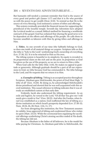 304 • SEVENTH-DAY ADVENTISTS BELIEVE . . .
But humanity still needed a constant reminder that God is the source of
every good and perfect gift (James 1:17) and that it is He who provides
us with the power to get wealth (Deut. 8:18). To remind us that He is the
source of every blessing, God instituted a system of tithes and oﬀerings.
This system eventually provided the ﬁnancial means for supporting the
priesthood of the Israelite temple. Seventh-day Adventists have adopted
the Levitical model as a sound, biblical method for ﬁnancing a worldwide
outreach of the gospel. God has ordained that sharing the good news is to
be dependent on the eﬀorts and oﬀerings of His people. He calls them to
become unselﬁsh co-laborers with Him by giving tithes and oﬀerings to
Him.
1. Tithes. As one seventh of our time (the Sabbath) belongs to God,
so does one tenth of all material things we acquire. Scripture tells us that
the tithe is “holy to the Lord,” symbolizing God’s ownership of everything
(Lev. 27:30, 32). It is to be returned to Him as His own.
The tithing system is beautiful in its simplicity. Its equity is revealed in
its proportional claim on the rich and on the poor. In proportion as God
has given us the use of His property, so we are to return to Him a tithe.
When God calls for the tithe (Mal. 3:10), He makes no appeal to grati-
tude or generosity. Although gratitude should be a part of all our expres-
sions to God, we tithe because God has commanded it. The tithe belongs
to the Lord, and He requests that we return it to Him.
a. Examples of tithing. Tithing is an accepted practice throughout
Scripture. Abraham gave Melchizedek, the priest of God Most High, “a
tithe of all” (Gen. 14:20). By doing so, he acknowledged Melchizadek’s
divine priesthood and showed that he was well acquainted with this sa-
cred institution. This casual reference to tithing indicates that it was al-
ready an established custom at that early date.
Evidently, Jacob also understood the tithing requirement. As an
exile and fugitive, he vowed to the Lord, “Of all that You give me I will
surely give a tenth to You” (Gen. 28:22). And after the Exodus, when Is-
rael was established as a nation, God reaﬃrmed the law of tithing as a
divine institution on which Israel’s prosperity depended (Lev. 27:30-32;
Num. 18:24, 26, 28; Deut. 12:6, 11, 17).
Far from abrogating this institution, the New Testament assumes
its validity. Jesus approved of tithing and condemned those who violate
its spirit (Matt. 23:23). While the ceremonial laws regulating the sacriﬁ-
cial oﬀerings symbolizing Christ’s atoning sacriﬁce ended at His death,
the tithing law did not.
Because Abraham is the father of all believers, he is the model for
tithe paying for Christians. As Abraham paid tithe to Melchizedek, the
 