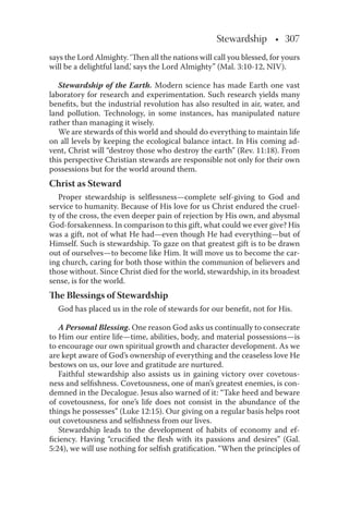 Stewardship • 307
says the Lord Almighty. ‘Then all the nations will call you blessed, for yours
will be a delightful land,’ says the Lord Almighty” (Mal. 3:10-12, NIV).
Stewardship of the Earth. Modern science has made Earth one vast
laboratory for research and experimentation. Such research yields many
beneﬁts, but the industrial revolution has also resulted in air, water, and
land pollution. Technology, in some instances, has manipulated nature
rather than managing it wisely.
We are stewards of this world and should do everything to maintain life
on all levels by keeping the ecological balance intact. In His coming ad-
vent, Christ will “destroy those who destroy the earth” (Rev. 11:18). From
this perspective Christian stewards are responsible not only for their own
possessions but for the world around them.
Christ as Steward
Proper stewardship is selﬂessness—complete self-giving to God and
service to humanity. Because of His love for us Christ endured the cruel-
ty of the cross, the even deeper pain of rejection by His own, and abysmal
God-forsakenness. In comparison to this gift, what could we ever give? His
was a gift, not of what He had—even though He had everything—but of
Himself. Such is stewardship. To gaze on that greatest gift is to be drawn
out of ourselves—to become like Him. It will move us to become the car-
ing church, caring for both those within the communion of believers and
those without. Since Christ died for the world, stewardship, in its broadest
sense, is for the world.
The Blessings of Stewardship
God has placed us in the role of stewards for our beneﬁt, not for His.
A Personal Blessing. One reason God asks us continually to consecrate
to Him our entire life—time, abilities, body, and material possessions—is
to encourage our own spiritual growth and character development. As we
are kept aware of God’s ownership of everything and the ceaseless love He
bestows on us, our love and gratitude are nurtured.
Faithful stewardship also assists us in gaining victory over covetous-
ness and selﬁshness. Covetousness, one of man’s greatest enemies, is con-
demned in the Decalogue. Jesus also warned of it: “Take heed and beware
of covetousness, for one’s life does not consist in the abundance of the
things he possesses” (Luke 12:15). Our giving on a regular basis helps root
out covetousness and selﬁshness from our lives.
Stewardship leads to the development of habits of economy and ef-
ﬁciency. Having “cruciﬁed the ﬂesh with its passions and desires” (Gal.
5:24), we will use nothing for selﬁsh gratiﬁcation. “When the principles of
 