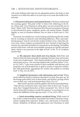 320 • SEVENTH-DAY ADVENTISTS BELIEVE . . .
will avoid clothing styles that do not adequately protect the body or that
constrict it or otherwise aﬀect it in such ways as to cause the health to de-
teriorate.
5. Characterized by grace and natural beauty. Christians understand
the warning against “the pride of life” (1 John 2:16). Referring to the lil-
ies, Christ said, “even Solomon in all his glory was not arrayed like one of
these” (Matt. 6:29). Thus He illustrated that Heaven’s perception of beauty
is characterized by grace, simplicity, purity, and natural beauty. Worldly
display, as seen in transient fashions, has no value in God’s eyes (1 Tim.
2:9).
Christians win unbelievers, not by looking and behaving like the world,
but by revealing an attractive and refreshing diﬀerence. Peter said unbe-
lieving spouses “may be won by the conduct of their wives, when they ob-
serve your chaste conduct accompanied by fear.” Instead of adorning the
exterior, he counseled, let believers concentrate on developing “the hidden
person of the heart, with the incorruptible ornament of a gentle and quiet
spirit, which is very precious in the sight of God” (1 Pet. 3:1-4). Scripture
teaches that:
a. The character shows forth one’s true beauty. Both Peter and
Paul set forth the basic principle for guiding Christian men and women
in the area of adornment: “Your beauty should not come from outward
adornment such as…the wearing of gold jewelry and ﬁne clothes” (1 Pe-
ter 3:3, NIV). “I also want women to dress modestly with decency and
propriety, not with braided hair or gold or pearls or expensive clothes,
but with good deeds, appropriate for women who profess to worship
God” (1 Tim. 2:9, 10, NIV).
b. Simplicity harmonizes with reformation and revival. When
Jacob called his family to dedicate themselves to God, they gave up “all
the foreign gods which were in their hands, and all their earrings which
were in their ears,” and Jacob buried them (Gen. 35:2, 4).31
After Israel’s apostasy with the golden calf, God commanded them,
“Take oﬀ your ornaments, that I may know what to do to you.” In peni-
tence they “stripped themselves of their ornaments” (Ex. 33:5, 6). Paul
clearly states that Scripture records this apostasy “as warnings for us, on
whom the fulﬁllment of the ages has come” (1 Cor. 10:11, NIV).
c. Good stewardship requires sacriﬁcial living. While much of
the world is undernourished, materialism lays before Christians temp-
tations ranging from expensive clothes, cars, and jewelry to luxurious
homes. Simplicity of lifestyle and appearance sets Christians in stark
 