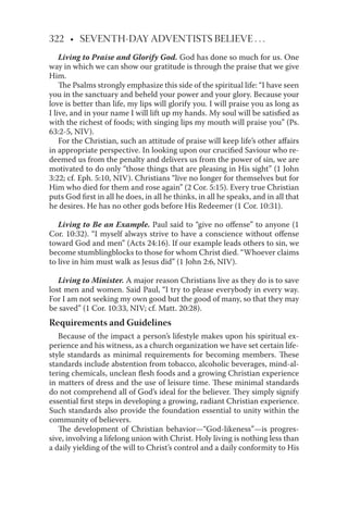 322 • SEVENTH-DAY ADVENTISTS BELIEVE . . .
Living to Praise and Glorify God. God has done so much for us. One
way in which we can show our gratitude is through the praise that we give
Him.
The Psalms strongly emphasize this side of the spiritual life: “I have seen
you in the sanctuary and beheld your power and your glory. Because your
love is better than life, my lips will glorify you. I will praise you as long as
I live, and in your name I will lift up my hands. My soul will be satisﬁed as
with the richest of foods; with singing lips my mouth will praise you” (Ps.
63:2-5, NIV).
For the Christian, such an attitude of praise will keep life’s other aﬀairs
in appropriate perspective. In looking upon our cruciﬁed Saviour who re-
deemed us from the penalty and delivers us from the power of sin, we are
motivated to do only “those things that are pleasing in His sight” (1 John
3:22; cf. Eph. 5:10, NIV). Christians “live no longer for themselves but for
Him who died for them and rose again” (2 Cor. 5:15). Every true Christian
puts God ﬁrst in all he does, in all he thinks, in all he speaks, and in all that
he desires. He has no other gods before His Redeemer (1 Cor. 10:31).
Living to Be an Example. Paul said to “give no oﬀense” to anyone (1
Cor. 10:32). “I myself always strive to have a conscience without oﬀense
toward God and men” (Acts 24:16). If our example leads others to sin, we
become stumblingblocks to those for whom Christ died. “Whoever claims
to live in him must walk as Jesus did” (1 John 2:6, NIV).
Living to Minister. A major reason Christians live as they do is to save
lost men and women. Said Paul, “I try to please everybody in every way.
For I am not seeking my own good but the good of many, so that they may
be saved” (1 Cor. 10:33, NIV; cf. Matt. 20:28).
Requirements and Guidelines
Because of the impact a person’s lifestyle makes upon his spiritual ex-
perience and his witness, as a church organization we have set certain life-
style standards as minimal requirements for becoming members. These
standards include abstention from tobacco, alcoholic beverages, mind-al-
tering chemicals, unclean ﬂesh foods and a growing Christian experience
in matters of dress and the use of leisure time. These minimal standards
do not comprehend all of God’s ideal for the believer. They simply signify
essential ﬁrst steps in developing a growing, radiant Christian experience.
Such standards also provide the foundation essential to unity within the
community of believers.
The development of Christian behavior—“God-likeness”—is progres-
sive, involving a lifelong union with Christ. Holy living is nothing less than
a daily yielding of the will to Christ’s control and a daily conformity to His
 