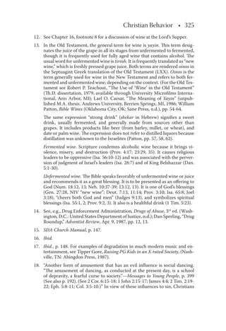 Christian Behavior • 325
12. See Chapter 16, footnote 8 for a discussion of wine at the Lord’s Supper.
13. In the Old Testament, the general term for wine is yayin. This term desig-
nates the juice of the grape in all its stages from unfermented to fermented,
though it is frequently used for fully aged wine that contains alcohol. The
usual word for unfermented wine is tirosh. It is frequently translated as “new
wine,” which is freshly pressed grape juice. Both terms are rendered oinos in
the Septuagint Greek translation of the Old Testament (LXX). Oinos is the
term generally used for wine in the New Testament and refers to both fer-
mented and unfermented wine, depending on the context. (For the Old Tes-
tament see Robert P. Teachout, “The Use of ‘Wine’ in the Old Testament”
(Th.D. dissertation, 1979, available through University Microﬁlms Interna-
tional, Ann Arbor, MI); Lael O. Caesar, “The Meaning of Yayin” (unpub-
lished M.A. thesis, Andrews University, Berrien Springs, MI, 1986; William
Patton, Bible Wines (Oklahoma City, OK: Sane Press, n.d.), pp. 54-64.
The same expression “strong drink” (shekar in Hebrew) signiﬁes a sweet
drink, usually fermented, and generally made from sources other than
grapes. It includes products like beer (from barley, millet, or wheat), and
date or palm wine. The expression does not refer to distilled liquors because
distillation was unknown to the Israelites (Patton, pp. 57, 58, 62).
Fermented wine. Scripture condemns alcoholic wine because it brings vi-
olence, misery, and destruction (Prov. 4:17; 23:29, 35). It causes religious
leaders to be oppressive (Isa. 56:10-12) and was associated with the perver-
sion of judgment of Israel’s leaders (Isa. 28:7) and of King Belshazzar (Dan.
5:1-30).
Unfermented wine. The Bible speaks favorably of unfermented wine or juice
and recommends it as a great blessing. It is to be presented as an oﬀering to
God (Num. 18:12, 13; Neh. 10:37-39; 13:12, 13). It is one of God’s blessings
(Gen. 27:28, NIV “new wine”; Deut. 7:13, 11:14; Prov. 3:10; Isa. 65:8; Joel
3:18), “cheers both God and men” (Judges 9:13), and symbolizes spiritual
blessings (Isa. 55:1, 2; Prov. 9:2, 3). It also is a healthful drink (1 Tim. 5:23).
14. See, e.g., Drug Enforcement Administration, Drugs of Abuse, 3rd
ed. (Wash-
ington, D.C.: United States Department of Justice, n.d.); Dan Sperling, “Drug
Roundup,” Adventist Review, Apr. 9, 1987, pp. 12, 13.
15. SDA Church Manual, p. 147.
16. Ibid.
17. Ibid., p. 148. For examples of degradation in much modern music and en-
tertainment, see Tipper Gore, Raising PG Kids in an X-rated Society, (Nash-
ville, TN: Abingdon Press, 1987).
18. “Another form of amusement that has an evil inﬂuence is social dancing.
“The amusement of dancing, as conducted at the present day, is a school
of depravity, a fearful curse to society.”—Messages to Young People, p. 399
(See also p. 192). (See 2 Cor. 6:15-18; 1 John 2:15-17; James 4:4; 2 Tim. 2:19-
22; Eph. 5:8-11; Col. 3:5-10.)” In view of these inﬂuences to sin, Christians
 