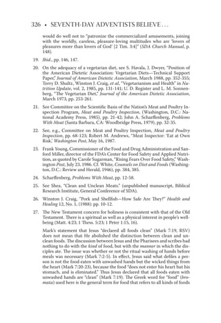 326 • SEVENTH-DAY ADVENTISTS BELIEVE . . .
would do well not to “patronize the commercialized amusements, joining
with the worldly, careless, pleasure-loving multitudes who are ‘lovers of
pleasures more than lovers of God’ [2 Tim. 3:4]” (SDA Church Manual, p.
148).
19. Ibid., pp. 146, 147.
20. On the adequacy of a vegetarian diet, see S. Havala, J. Dwyer, “Position of
the American Dietetic Association: Vegetarian Diets—Technical Support
Paper,” Journal of American Dietetic Association, March 1988, pp. 352-355;
Terry D. Shultz, Winston J. Craig, et al, “Vegetarianism and Health” in Nu-
trition Update, vol. 2, 1985, pp. 131-141; U. D. Register and L. M. Sonnen-
berg, “The Vegetarian Diet,” Journal of the American Dietetic Association,
March 1973, pp. 253-261.
21. See Committee on the Scientiﬁc Basis of the Nation’s Meat and Poultry In-
spection Program, Meat and Poultry Inspection, (Washington, D.C.: Na-
tional Academy Press, 1985), pp. 21-42; John A. Scharﬀenberg, Problems
With Meat (Santa Barbara, CA: Woodbridge Press, 1979), pp. 32-35.
22. See, e.g., Committee on Meat and Poultry Inspection, Meat and Poultry
Inspection, pp. 68-123; Robert M. Andrews, “Meat Inspector: ‘Eat at Own
Risk,’ Washington Post, May 16, 1987.
23. Frank Young, Commissioner of the Food and Drug Administration and San-
ford Miller, director of the FDA’s Center for Food Safety and Applied Nutri-
tion, as quoted by Carole Sugarman, “Rising Fears Over Food Safety,” Wash-
ington Post, July 23, 1986. Cf. White, Counsels on Diet and Foods (Washing-
ton, D.C.: Review and Herald, 1946), pp. 384, 385.
24. Scharﬀenberg, Problems With Meat, pp. 12-58.
25. See Shea, “Clean and Unclean Meats.” (unpublished manuscript, Biblical
Research Institute, General Conference of SDA).
26. Winston J. Craig, “Pork and Shellﬁsh—How Safe Are They?” Health and
Healing 12, No. 1, (1988): pp. 10-12.
27. The New Testament concern for holiness is consistent with that of the Old
Testament. There is a spiritual as well as a physical interest in people’s well-
being (Matt. 4:23; 1 Thess. 5:23; 1 Peter 1:15, 16).
Mark’s statement that Jesus “declared all foods clean” (Mark 7:19, RSV)
does not mean that He abolished the distinction between clean and un-
clean foods. The discussion between Jesus and the Pharisees and scribes had
nothing to do with the kind of food, but with the manner in which the dis-
ciples ate. The issue was whether or not the ritual washing of hands before
meals was necessary (Mark 7:2-5). In eﬀect, Jesus said what deﬁles a per-
son is not the food eaten with unwashed hands but the wicked things from
the heart (Mark 7:20-23), because the food “does not enter his heart but his
stomach, and is eliminated.” Thus Jesus declared that all foods eaten with
unwashed hands are “clean” (Mark 7:19). The Greek word for “food” (bro-
mata) used here is the general term for food that refers to all kinds of foods
 