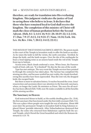 348 • SEVENTH-DAY ADVENTISTS BELIEVE . . .
therefore, are ready for translation into His everlasting
kingdom. This judgment vindicates the justice of God
in saving those who believe in Jesus. It declares that
those who have remained loyal to God shall receive the
kingdom. The completion of this ministry of Christ will
mark the close of human probation before the Second
Advent. (Heb. 8:1-5; 4:14-16; 9:11-28; 10:19-22; 1:3; 2:16,
17; Dan. 7:9-27; 8:13, 14; 9:24-27; Num. 14:34; Ezek. 4:6;
Lev. 16; Rev. 14:6, 7; 20:12; 14:12; 22:12.)
THE HOUR OF THE EVENING SACRIFICE ARRIVES. The priest stands
in the court of the Temple in Jerusalem ready to oﬀer the lamb as sacriﬁce.
As he raises the knife to kill the victim, the earth convulses. Terriﬁed, he
drops the knife, and the lamb escapes. Over the din of the earthquake he
hears a loud ripping noise as an unseen hand rends the veil of the Temple
from top to bottom.
Across town, black clouds enshroud a cross. When Jesus, the Passover
Lamb of God, calls out, “It is ﬁnished!” He dies for the sins of the world.
Type has met antitype. The very event the Temple services have pointed
to through the centuries has taken place. The Saviour has completed His
atoning sacriﬁce, and because symbol has met reality, the rituals foreshad-
owing this sacriﬁce have been superceded. Thus the rent veil, the dropped
knife, the escaped lamb.
But there is more to salvation history. It reaches beyond the cross. Jesus’
resurrection and ascension direct our attention to the heavenly sanctuary,
where, no longer the Lamb, He ministers as Priest. The once-for-all sacri-
ﬁce has been oﬀered (Heb. 9:28); now He makes available to all the beneﬁts
of this atoning sacriﬁce.
The Sanctuary in Heaven
God instructed Moses to build, as His earthly dwelling place (Ex. 25:8),
the ﬁrst sanctuary that functioned under the ﬁrst (old) covenant (Heb. 9:1).
This was a place where people were taught the way of salvation. About 400
years later the permanent Temple in Jerusalem built by King Solomon re-
placed Moses’ portable tabernacle. After Nebuchadnezzar destroyed that
Temple, the exiles who returned from Babylonian captivity built the sec-
ond Temple, which Herod the Great beautiﬁed and which the Romans de-
stroyed in A.D. 70.
 