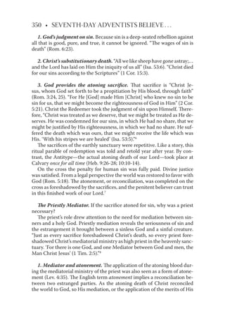 350 • SEVENTH-DAY ADVENTISTS BELIEVE . . .
1. God’s judgment on sin. Because sin is a deep-seated rebellion against
all that is good, pure, and true, it cannot be ignored. “The wages of sin is
death” (Rom. 6:23).
2. Christ’s substitutionary death. “All we like sheep have gone astray;…
and the Lord has laid on Him the iniquity of us all” (Isa. 53:6). “Christ died
for our sins according to the Scriptures” (1 Cor. 15:3).
3. God provides the atoning sacriﬁce. That sacriﬁce is “Christ Je-
sus, whom God set forth to be a propitiation by His blood, through faith”
(Rom. 3:24, 25). “For He [God] made Him [Christ] who knew no sin to be
sin for us, that we might become the righteousness of God in Him” (2 Cor.
5:21). Christ the Redeemer took the judgment of sin upon Himself. There-
fore, “Christ was treated as we deserve, that we might be treated as He de-
serves. He was condemned for our sins, in which He had no share, that we
might be justiﬁed by His righteousness, in which we had no share. He suf-
fered the death which was ours, that we might receive the life which was
His. ‘With his stripes we are healed’ (Isa. 53:5).”6
The sacriﬁces of the earthly sanctuary were repetitive. Like a story, this
ritual parable of redemption was told and retold year after year. By con-
trast, the Antitype—the actual atoning death of our Lord—took place at
Calvary once for all time (Heb. 9:26-28; 10:10-14).
On the cross the penalty for human sin was fully paid. Divine justice
was satisﬁed. From a legal perspective the world was restored to favor with
God (Rom. 5:18). The atonement, or reconciliation, was completed on the
cross as foreshadowed by the sacriﬁces, and the penitent believer can trust
in this ﬁnished work of our Lord.7
The Priestly Mediator. If the sacriﬁce atoned for sin, why was a priest
necessary?
The priest’s role drew attention to the need for mediation between sin-
ners and a holy God. Priestly mediation reveals the seriousness of sin and
the estrangement it brought between a sinless God and a sinful creature.
“Just as every sacriﬁce foreshadowed Christ’s death, so every priest fore-
shadowed Christ’s mediatorial ministry as high priest in the heavenly sanc-
tuary. ‘For there is one God, and one Mediator between God and men, the
Man Christ Jesus’ (1 Tim. 2:5).”8
1. Mediator and atonement. The application of the atoning blood dur-
ing the mediatorial ministry of the priest was also seen as a form of atone-
ment (Lev. 4:35). The English term atonement implies a reconciliation be-
tween two estranged parties. As the atoning death of Christ reconciled
the world to God, so His mediation, or the application of the merits of His
 