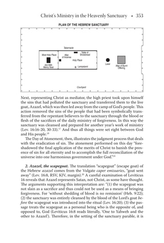 Christ's Ministry in the Heavenly Sanctuary • 353
Next, representing Christ as mediator, the high priest took upon himself
the sins that had polluted the sanctuary and transferred them to the live
goat, Azazel, which was then led away from the camp of God’s people. This
action removed the sins of the people that had been symbolically trans-
ferred from the repentant believers to the sanctuary through the blood or
ﬂesh of the sacriﬁces of the daily ministry of forgiveness. In this way the
sanctuary was cleansed and prepared for another year’s work of ministry
(Lev. 16:16-20, 30-33).17
And thus all things were set right between God
and His people.18
The Day of Atonement, then, illustrates the judgment process that deals
with the eradication of sin. The atonement performed on this day “fore-
shadowed the ﬁnal application of the merits of Christ to banish the pres-
ence of sin for all eternity and to accomplish the full reconciliation of the
universe into one harmonious government under God.”19
2. Azazel, the scapegoat. The translation “scapegoat” (escape goat) of
the Hebrew azazel comes from the Vulgate caper emissaries, “goat sent
away” (Lev. 16:8, RSV, KJV, margin).20
A careful examination of Leviticus
16 reveals that Azazel represents Satan, not Christ, as some have thought.
The arguments supporting this interpretation are: “(1) the scapegoat was
not slain as a sacriﬁce and thus could not be used as a means of bringing
forgiveness. For ‘without shedding of blood is no remission’ (Heb. 9:22);
(2) the sanctuary was entirely cleansed by the blood of the Lord’s goat be-
fore the scapegoat was introduced into the ritual (Lev. 16:20); (3) the pas-
sage treats the scapegoat as a personal being who is the opposite of, and
opposed to, God (Leviticus 16:8 reads literally, ‘One to Yahweh and the
other to Azazel’). Therefore, in the setting of the sanctuary parable, it is
Most Holy Place
Holy Place
Courtyard
Tabernacle
Ark With
Mercy Seat
Altar
of Incense
Lampstand
Laver
Altar of Burnt
Offering
Table of
Showbread
PLAN OF THE HEBREW SANCTUARY
 