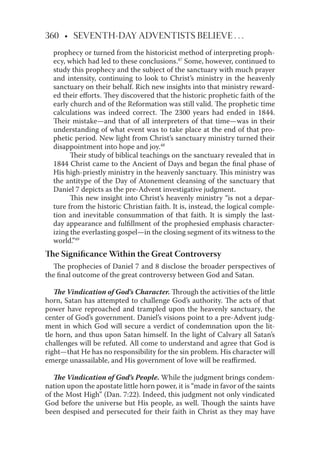 360 • SEVENTH-DAY ADVENTISTS BELIEVE . . .
prophecy or turned from the historicist method of interpreting proph-
ecy, which had led to these conclusions.47
Some, however, continued to
study this prophecy and the subject of the sanctuary with much prayer
and intensity, continuing to look to Christ’s ministry in the heavenly
sanctuary on their behalf. Rich new insights into that ministry reward-
ed their eﬀorts. They discovered that the historic prophetic faith of the
early church and of the Reformation was still valid. The prophetic time
calculations was indeed correct. The 2300 years had ended in 1844.
Their mistake—and that of all interpreters of that time—was in their
understanding of what event was to take place at the end of that pro-
phetic period. New light from Christ’s sanctuary ministry turned their
disappointment into hope and joy.48
Their study of biblical teachings on the sanctuary revealed that in
1844 Christ came to the Ancient of Days and began the ﬁnal phase of
His high-priestly ministry in the heavenly sanctuary. This ministry was
the antitype of the Day of Atonement cleansing of the sanctuary that
Daniel 7 depicts as the pre-Advent investigative judgment.
This new insight into Christ’s heavenly ministry “is not a depar-
ture from the historic Christian faith. It is, instead, the logical comple-
tion and inevitable consummation of that faith. It is simply the last-
day appearance and fulﬁllment of the prophesied emphasis character-
izing the everlasting gospel—in the closing segment of its witness to the
world.”49
The Signiﬁcance Within the Great Controversy
The prophecies of Daniel 7 and 8 disclose the broader perspectives of
the ﬁnal outcome of the great controversy between God and Satan.
The Vindication of God’s Character. Through the activities of the little
horn, Satan has attempted to challenge God’s authority. The acts of that
power have reproached and trampled upon the heavenly sanctuary, the
center of God’s government. Daniel’s visions point to a pre-Advent judg-
ment in which God will secure a verdict of condemnation upon the lit-
tle horn, and thus upon Satan himself. In the light of Calvary all Satan’s
challenges will be refuted. All come to understand and agree that God is
right—that He has no responsibility for the sin problem. His character will
emerge unassailable, and His government of love will be reaﬃrmed.
The Vindication of God’s People. While the judgment brings condem-
nation upon the apostate little horn power, it is “made in favor of the saints
of the Most High” (Dan. 7:22). Indeed, this judgment not only vindicated
God before the universe but His people, as well. Though the saints have
been despised and persecuted for their faith in Christ as they may have
 