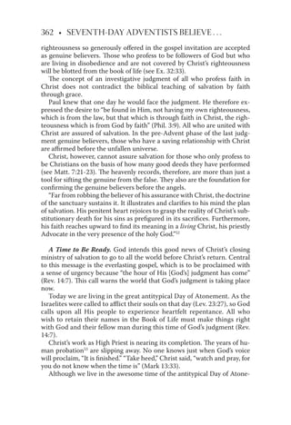 362 • SEVENTH-DAY ADVENTISTS BELIEVE . . .
righteousness so generously oﬀered in the gospel invitation are accepted
as genuine believers. Those who profess to be followers of God but who
are living in disobedience and are not covered by Christ’s righteousness
will be blotted from the book of life (see Ex. 32:33).
The concept of an investigative judgment of all who profess faith in
Christ does not contradict the biblical teaching of salvation by faith
through grace.
Paul knew that one day he would face the judgment. He therefore ex-
pressed the desire to “be found in Him, not having my own righteousness,
which is from the law, but that which is through faith in Christ, the righ-
teousness which is from God by faith” (Phil. 3:9). All who are united with
Christ are assured of salvation. In the pre-Advent phase of the last judg-
ment genuine believers, those who have a saving relationship with Christ
are aﬃrmed before the unfallen universe.
Christ, however, cannot assure salvation for those who only profess to
be Christians on the basis of how many good deeds they have performed
(see Matt. 7:21-23). The heavenly records, therefore, are more than just a
tool for sifting the genuine from the false. They also are the foundation for
conﬁrming the genuine believers before the angels.
“Far from robbing the believer of his assurance with Christ, the doctrine
of the sanctuary sustains it. It illustrates and clariﬁes to his mind the plan
of salvation. His penitent heart rejoices to grasp the reality of Christ’s sub-
stitutionary death for his sins as preﬁgured in its sacriﬁces. Furthermore,
his faith reaches upward to ﬁnd its meaning in a living Christ, his priestly
Advocate in the very presence of the holy God.”52
A Time to Be Ready. God intends this good news of Christ’s closing
ministry of salvation to go to all the world before Christ’s return. Central
to this message is the everlasting gospel, which is to be proclaimed with
a sense of urgency because “the hour of His [God’s] judgment has come”
(Rev. 14:7). This call warns the world that God’s judgment is taking place
now.
Today we are living in the great antitypical Day of Atonement. As the
Israelites were called to aﬄict their souls on that day (Lev. 23:27), so God
calls upon all His people to experience heartfelt repentance. All who
wish to retain their names in the Book of Life must make things right
with God and their fellow man during this time of God’s judgment (Rev.
14:7).
Christ’s work as High Priest is nearing its completion. The years of hu-
man probation53
are slipping away. No one knows just when God’s voice
will proclaim, “It is ﬁnished.” “Take heed,” Christ said, “watch and pray, for
you do not know when the time is” (Mark 13:33).
Although we live in the awesome time of the antitypical Day of Atone-
 