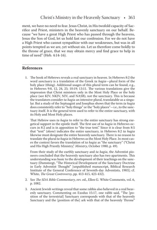Christ's Ministry in the Heavenly Sanctuary • 363
ment, we have no need to fear. Jesus Christ, in His twofold capacity of Sac-
riﬁce and Priest, ministers in the heavenly sanctuary on our behalf. Be-
cause “we have a great High Priest who has passed through the heavens,
Jesus the Son of God, let us hold fast our confession. For we do not have
a High Priest who cannot sympathize with our weaknesses, but was in all
points tempted as we are, yet without sin. Let us therefore come boldly to
the throne of grace, that we may obtain mercy and ﬁnd grace to help in
time of need” (Heb. 4:14-16).
References
1. The book of Hebrews reveals a real sanctuary in heaven. In Hebrews 8:2 the
word sanctuary is a translation of the Greek ta hagia—plural form of the
holy place (thing). Additional usages of this plural term can be found, e.g.,
in Hebrews 9:8, 12, 24, 25; 10:19; 13:11. The various translations give the
impression that Christ ministers only in the Most Holy Place or the holy
place (see KJV, NKJV, NIV, and NASB), not the sanctuary. This is because
the translators consider ta hagia an intensive plural, translatable as a singu-
lar. But a study of the Septuagint and Josephus shows that the term ta hagia
does consistently refer to “holy things” or the “holy places”—i.e., to the sanc-
tuary itself. It is the general term used to refer to the entire sanctuary, with
its Holy and Most Holy places.
That Hebrew uses ta hagia to refer to the entire sanctuary has strong exe-
getical support in the epistle itself. The ﬁrst use of ta hagia in Hebrews oc-
curs in 8:2 and is in apposition to “the true tent.” Since it is clear from 8:5
that “tent” (skene) indicates the entire sanctuary, in Hebrews 8:2 ta hagia
likewise must designate the entire heavenly sanctuary. There is no reason to
translate the plural ta hagia in Hebrews as the Most Holy Place. In most cas-
es the context favors the translation of ta hagia as “the sanctuary” (“Christ
and His High Priestly Ministry,” Ministry, October 1980, p. 49).
From their study of the earthly sanctuary and ta hagia, the Adventist pio-
neers concluded that the heavenly sanctuary also has two apartments. This
understanding was basic to the development of their teachings on the sanc-
tuary (Damsteegt, “The Historical Development of the Sanctuary Doctrine
in Early Adventist Thought” [unpublished manuscript, Biblical Research
Institute of the General Conference of Seventh-day Adventists, 1983]; cf.
White, The Great Controversy, pp. 413-415, 423-432).
2. See The SDA Bible Commentary, rev. ed., Ellen G. White Comments, vol. 6,
p. 1082.
3. Ancient Jewish writings reveal that some rabbis also believed in a real heav-
enly sanctuary. Commenting on Exodus 15:17, one rabbi said, “The [po-
sition of the terrestrial] Sanctuary corresponds with that of the heavenly
Sanctuary and the [position of the] ark with that of the heavenly Throne”
 